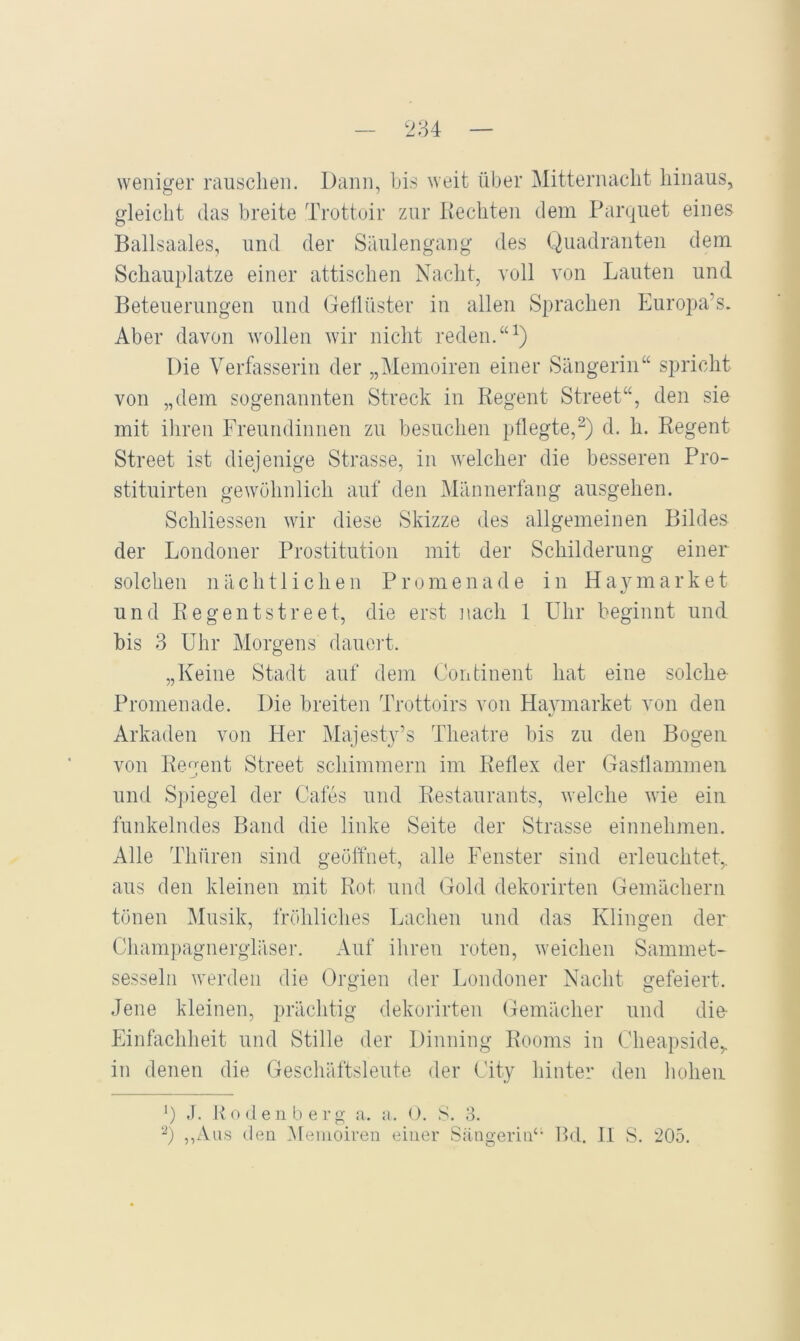 weniger rauschen. Dann, bis weit über Mitternacht hinaus, gleicht (las breite Trottuir zur liechten dem Panjiiet eines Ballsaales, und der Säulengang des Quadranten dem Schauplatze einer attischen Nacht, voll von Lauten und Beteuerungen und Getlüster in allen Sprachen Europa’s. Aber davon wollen wir nicht reden.“Q Die Verfasserin der „Memoiren einer Sängerin“ spricht von „dem sogenannten Streck in Regent Street“, den sie mit ihren Freundinnen zu besuchen pflegte,^) d. h. Regent Street ist diejenige Strasse, in welcher die besseren Pro- stituirten gewöhnlich auf den Männerfang ausgehen. Schliessen wir diese Skizze des allgemeinen Bildes der Londoner Prostitution mit der Schilderung einer solchen nächtlichen Promenade in Haymarket und Regentstreet, die erst ]\ach 1 Uhr beginnt und bis 3 Uhr Morgens dauoid. „Keine Stadt auf dem Continent hat eine solche Promenade. Die breiten Trottoirs von Haymarket von den Arkaden von Her Majesty’s Theatre bis zu den Bogen von Regent Street schimmern im Reflex der Gasflammen und Spiegel der Cafes und Restaurants, welche wie ein funkelndes Band die linke Seite der Strasse einnehmen. Alle Thnren sind geölTnet, alle Fenster sind erleuchtet,, aus den kleinen mit Rot und Gold dekorirten Gemächern tönen Musik, fröhliches Lachen und das Klingen der Champagnergläser. Auf ihren roten, weichen Sammet- sesseln werden die Orgien der Londoner Nacht gefeiert. Jene kleinen, prächtig dekorirten Gemächer und die- Einfachheit und Stille der Dinning Rooms in Cheapside,. in denen die Geschäftsleute der City hinter den hohen ') J. llo (.len b erg a. a. O. S. 8. ,,z\us den Memoiren einer SiingeriiV’ Rd. H S. 205.