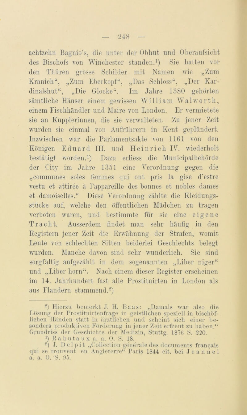 — ■24(S — aclitzehn Kagiiio’s, die unter der Obhut und r)beraufsiclit des Biscliols von Winchester standenJ) Sie liatteii vor den Tliüren grosse Scliilder mit Namen wie „Zum Kranich“, „Zum Eherkopf“, „Das Schloss“, „Der Kar- dinalshut“, „Die Glocke“. Im Jahre 1380 gehörten sämtliche Häuser einem gewissen William Walworth, einem Fischhändler und Maire von London. Er vermietete sie an Kupplerinnen, die sie verwalteten. Zu jener Zeit wurden sie einmal von Aufrührern in Kent geplündert. Inzwischen war die Parlamentsakte von IIGI von den Königen Eduard III. und Heinrich IV. wiederholt bestätigt worden.^) Dazu erliess die Municipalbehörde der City im Jahre 1351 eine Verordnung gegen die „communes soles femmes qui ont pris la gise d’estre vestu et attiree ä Fappareille des honnes et nobles dames et damoiselles.“ Diese Verordnung zählte die Kleidungs- stücke auf, welche den öffentlichen Mädchen zu tragen verboten waren, und bestimmte für sie eine eigene Tracht. Ausserdem findet man sehr häufig in den Eegistern jener Zeit die Erwähnung der Strafen, womit Leute von schlechten Sitten beiderlei Geschlechts belegt Avurden. Manche davon sind sehr Avunderlich. Sie sind sorgfältig aufgezählt in dem sogenannten „Liber niger“ und „Liber horn“. Nach einem dieser Eegister erscheinen im 14. Jahrhundert fast alle Prostituirten in London als aus Flandern stammend.-) 2) Hierzu bemerkt J. II. Haas: „Damals Avar also die Lösung der Hi'ostituirtenfrage in geistlichen s])eziell iu bischöf- lichen lläiideii statt iu ärztlichen und scheint sich einer be- sonders produktiAmn Fördeiamg in jener /eit erfreut zu haben.“ Grundriss der (Jeschichte der Medizin, Stuttg. 187G S. 220. q R a b n t a u x a. a. < >. S. 18. 2) ,1. Delpit „Collection generale des documents fran^ais qui se trouveiit en AngletiuTe“ Paris 1844 eit. bei .1 e a n n e l