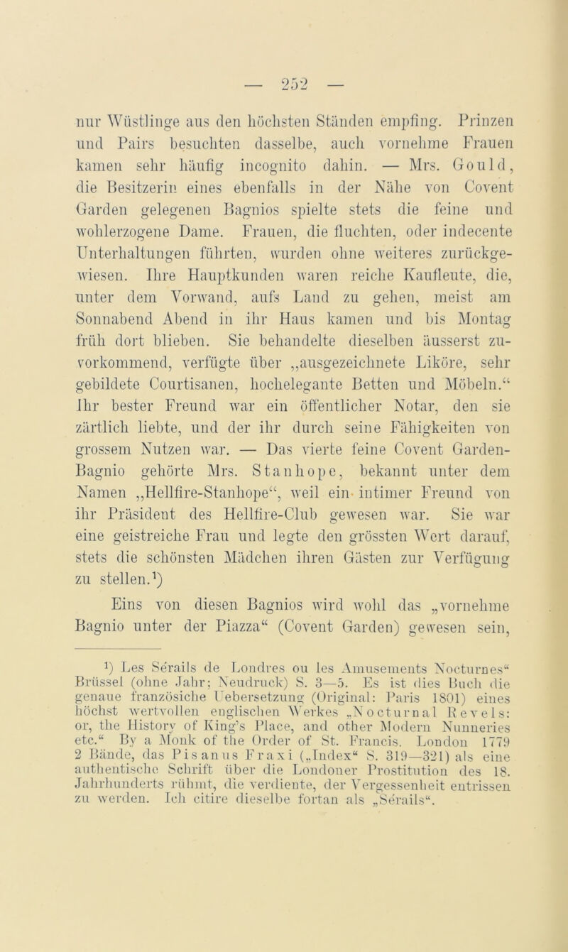 25-2 mir Wüstlinge aus den höclisten Ständen empfing. Prinzen lind Pairs besuchten dasselbe, auch vornehme Frauen kamen sehr häufig incognito dahin. — Mrs. Gould, die Besitzerin eines ebenfalls in der Nähe von Covent Garden gelegenen Bagnios spielte stets die feine und wohlerzogene Dame. Frauen, die fluchten, oder indecente Unterhaltungen führten, wurden ohne weiteres zurückge- wiesen. Ihre Hauptkunden waren reiche Kaufleute, die, unter dem Vorwand, aufs Land zu gehen, meist am Sonnabend Abend in ihr Haus kamen und bis Montag früh dort blieben. Sie behandelte dieselben äusserst zu- vorkommend, verfügte über ,,ausgezeichnete Liköre, sehr gebildete Coiirtisanen, hochelegante Betten und Möbeln.“ Ihr bester Freund war ein öffentlicher Notar, den sie zärtlich liebte, und der ihr durch seine Fähigkeiten von grossem Nutzen war. — Das vierte feine Covent Gardeii- Bagnio gehörte Mrs. Stanhope, bekannt unter dem Namen „Hellfire-Stanhope“, weil ein- intimer Freund von ihr Präsident des Hellfire-Club gewesen war. Sie war eine geistreiche Frau und legte den grössten Wert darauf, stets die schönsten Mädchen ihren Gästen zur Verfügung zu stellen.^) Eins von diesen Bagnios wird wohl das „vornehme Bagnio unter der Piazza“ (Covent Garden) gewesen sein. L Les Serails de Londres ou les Amüsements Nocturnes“ Brüssel (ohne Jahr; Xeudriick) S. 3—.o. Es ist dies Buch die genaue französiclie Febersetzimg (Original: Paris 1801) eines höchst wertvollen englischen Werkes ..Nocturnal Kevels: or, the Ilistory of King’s Place, and other jModern Nnnneries etc.“ By a Monk of tlie Order of St. Francis. London 1779 2 Bände, das Pisanus Fraxi („Index“ S. 319—321) als eine anthentische Schrift über die Londoner Prostitution des 18. Jahrhunderts rühmt, die verdiente, der Vergessenheit entrissen zu werden. Ich citire dieselbe fortan als „Serails“.