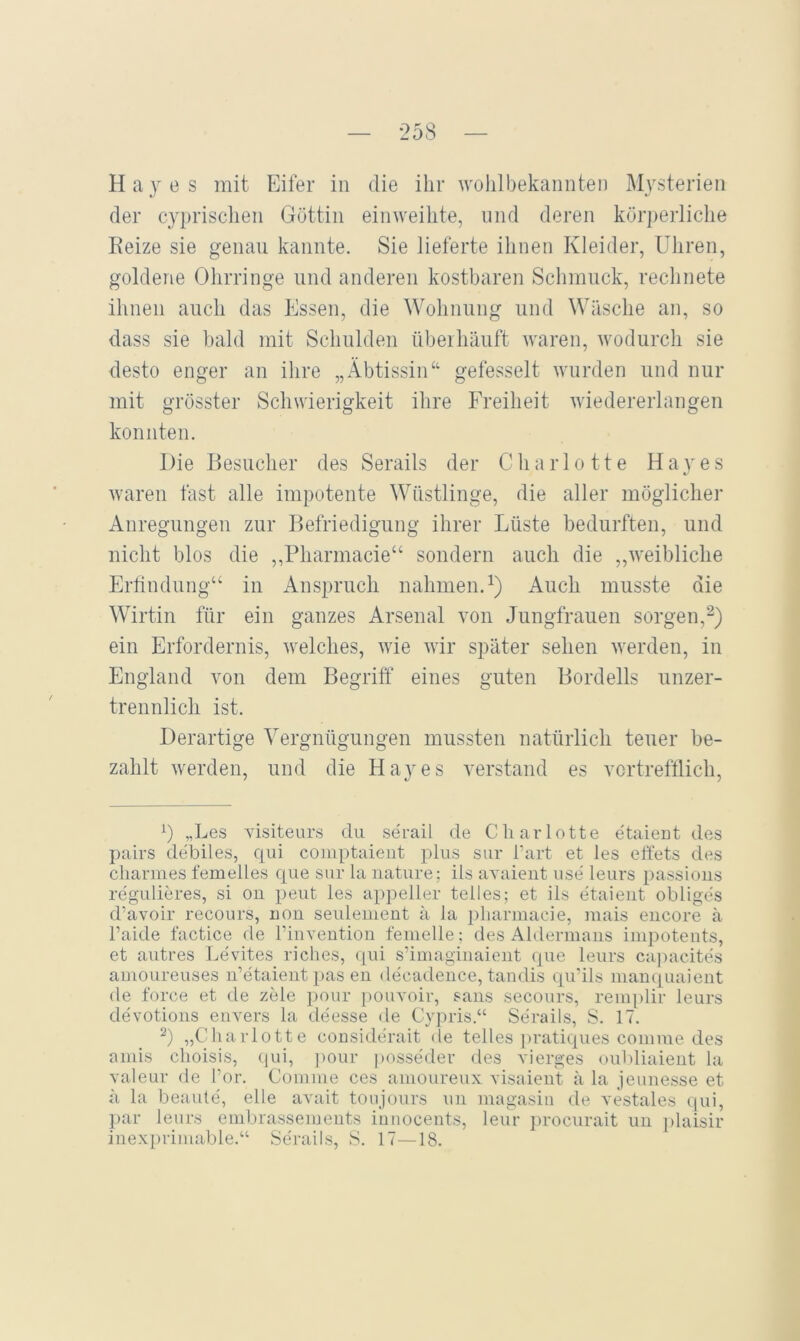 H a y e s mit Eifer in die ihr wolilbekannten Mysterien der cyprisclien Göttin einweilite, und deren körperliche Reize sie genau kannte. Sie lieferte ihnen Kleider, Uhren, goldene Ohrringe und anderen kostbaren Schmuck, rechnete ihnen auch das Essen, die Wohnung und Wäsche an, so dass sie bald mit Schulden übeihäuft waren, wodurch sie desto enger an ihre „Äbtissin“ gefesselt wurden und nur mit grösster Schwierigkeit ihre Freiheit Aviedererlangen konnten. Die Besucher des Serails der Charlotte Hayes waren fast alle impotente Wüstlinge, die aller möglicher Anregungen zur Befriedigung ihrer Lüste bedurften, und nicht blos die ,,Pharmacie“ sondern auch die „weibliche Ertindung“ in Anspruch nahmen.^) Auch musste die Wirtin für ein ganzes Arsenal von Jungfrauen sorgen,^) ein Erfordernis, welches, wie wir später sehen werden, in England von dem Begriff eines guten Bordells unzer- trennlich ist. Derartige Vergnügungen mussten natürlich teuer be- zahlt werden, und die Hayes verstand es vortrefflich. C „Les visiteurs du serail de Charlotte etaieut des pairs debiles, qui coinptaieut plus sur Tart et les ett'ets des Charmes femelies que sur la nature ; ils avaient use leurs passious regulieres, si oii peut les appeller telles; et ils etaieiit obliges d’avoir recours, uon seulement ä la pliarmaeie, mais eucore ä l’aide factice üe riuveution femelle; des Aldermaiis impoteiits, et autres Levites riches, (pü s’imagiiiaieiit que leurs ca])aeites amoLireuses ii’etaient pas eu decadeiice, tandis qu’ils manquaieut de force et de zele pour pouvoir, saus secours, rem[)lir leurs devotioiis eiivers la deesse de Cypris.“ Serails, S. 17. 2) „Charlotte cousiderait de telles pratiques comme des aiuis choisis, ((ui, ]>our posseder des vierges ouhliaient la valeur de l’or. Comme ces amoureux visaient ä la jeunesse et ä la beaute, eile avait tonjours uii magasiii de vestales qui, par leurs embrassemeiits iunocents, leur procurait uii i)laisir iiiexprimable.“ Serails, S. 17—18.