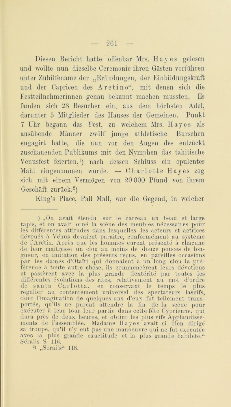 — 2G1 — Diesen Bericht hatte oftenbar Mrs. Hayes gelesen lind wollte nun dieselbe Ceremonie ihren Gästen vorführen unter Zuhilfename der „Erfindungen, der Einbildungskraft und der Capricen des Aretino“, mit denen sich die Festteilnehmerinnen genau bekannt machen mussten. Es fanden sich 23 Besucher ein, aus dem höchsten Adel, darunter 5 Mitglieder des Hauses der Gemeinen. Punkt 7 Uhr begann das Fest, zu welchem Mrs. Hayes als ausübende Männer zwölf junge athletische Burschen engagirt hatte, die nun vor den Angen des entzückt zuschanenden Publikums mit den Nymphen das tahitische Venusfest feierten,^) nach dessen Schluss ein opulentes Mahl eingenommen wurde. — Charlotte Hayes zog sich mit einem Vermögen von 20 000 Pfund imn ihrem Geschäft zurück.-) King’s Place, Pall Mall, war die Gegend, in welcher 0 „On avait etendii sur le carreau un beau et large tapis, et on avait orne ia sceue des meubles ne'cessaires pour les differentes attitudes dans lesquelles les acteurs et actrices de'voues ä A'eims devaient paraitre, conforme'ment au Systeme de l’Aretiii. Apres que les hommes eiirent presente ä chacune de leur maitresse un clou au moins de douze pouces de lon- gueur, en imitation des presents re(;us, en pareilles occasions |)ar les daiues d’Otaiti qui donnaient ä un long clou la pre- ference ä tonte autre chose, ils conimencerent leurs devotions et ])asserent avec la plus grande dexterite par toutes les differentes evolutions des rites, relativement au mot d’ordre de Santa Carlotta, en conservant le temps le jilus regulier au contentenient universel des spectateurs lascifs, dont l’imagiuation de ([uehjues-uns d’eux tut telleiuent trans- portee, ({u’ils ne inirent attendre la tin de la scene ]>our executer ä leur tour leur i)artie dans cette fete Cyprienne, qui dura pres de deux lieures, et obtint les ])lus vifs A])plaudisse- ments de l’assemble'e. Madame Hayes avait si bien dirige' sa troupe, (|u’il n’y eut pas une manoeuvre ([ui ne tut executee avec la plus grande exactitude et la plus grande liabilete.“ Serails S. IIG. „Serails“ 118.