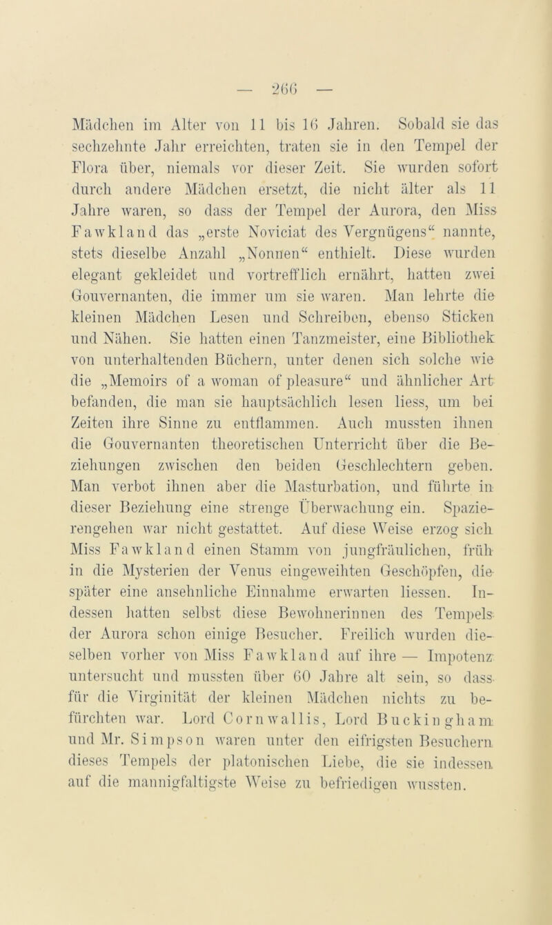 sechzehnte Jahr erreichten, traten sie in den Temi)el der Flora über, niemals vor dieser Zeit. Sie wurden sofort durch andere Mädchen ersetzt, die nicht älter als 11 Jahre Avaren, so dass der Tempel der Aurora, den Miss FaAvkland das „erste Noviciat des Vergnügens“ nannte, stets dieselbe Anzahl „Nonnen“ enthielt. Diese Avnrden elegant gekleidet und vortrefflich ernährt, hatten zwei Gouvernanten, die immer um sie Avaren. Man lehrte die kleinen Mädchen Lesen und Schreiben, ebenso Sticken und Nähen. Sie hatten einen Tanzmeister, eine Bibliothek von unterhaltenden Büchern, unter denen sich solche Avie die „Memoirs of a Avoman of ])leasure“ und ähnlicher Art beffinden, die man sie hauptsächlich lesen Hess, um bei Zeiten ihre Sinne zu entflammen. Auch mussten ihnen die Gouvernanten theoretischen Unterricht über die Be- ziehungen zAvischen den beiden Geschlechtern geben. Man verbot ihnen aber die jMasturbation, und führte in dieser Beziehung eine strenge Überwachung ein. Spazie- rengehen Avar nicht gestattet. Auf diese Weise erzog sich Miss FaAvkland einen Stamm A’on jungfräulichen, früh in die Mysterien der Venus eingeAveiltten Geschöpfen, die- später eine ansehnliche Einnahme erwarten Hessen. In- dessen hatten selbst diese BeAA^ohnerinnen des Tem])els der Aurora schon einige Besucher. Freilich Avurden die- selben vorher a^oii IMiss FaAvkland auf ihre— Impotenz untersucht und mussten ül)er GO Jahre alt sein, so dass- für die Virginität der kleinen Mädchen nichts zu be- fürchten Avar. Lord C o r n av a 11 i s, Lord B u c k i n o- h a m und Mr. Simpson Avaren unter den eifrigsten Besuchern dieses Tempels der platonischen Liebe, die sie indessen auf die mannigfaltigste Weise zu befriedigen Avussten.