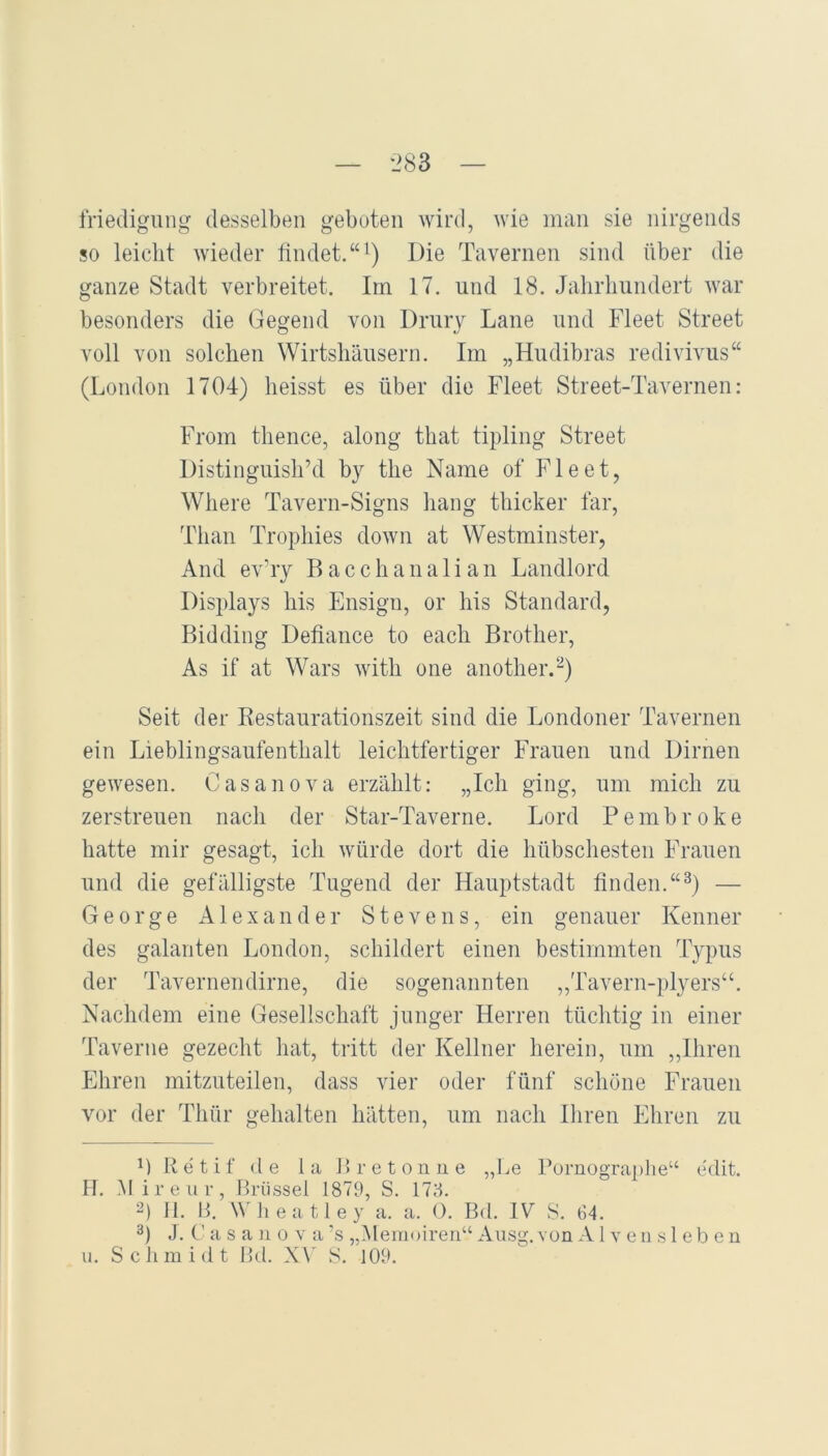 friedigung desselben geboten wird, wie man sie nirgends so leicht wieder tindet.“^) Die Tavernen sind über die ganze Stadt verbreitet. Im 17. und 18. Jalirliiindert war besonders die Gegend von Drury Lane und Fleet Street voll von solchen Wirtshäusern. Im „Hudibras redivivus“ (London 1704) heisst es über die Fleet Street-Tavernen: From thence, along that tipling Street DistinguislFd by the Name of Fleet, Where Tavern-Signs liang thicker far, Than Trophies down at Westminster, And ev’ry B a c c h a n a 1 i a n Landlord Displays bis Ensign, or his Standard, Bidding Defiance to each Brother, As if at Wars with one another.^) Seit der Restaurationszeit sind die Londoner Tavernen ein Lieblingsaufenthalt leichtfertiger Frauen und Dirnen gewesen. Casanova erzählt: „Ich ging, um mich zu zerstreuen nacli der Star-Taverne. Lord Pembroke hatte mir gesagt, icli würde dort die hübschesten Frauen und die gefälligste Tugend der Hauptstadt finden.“^) — George x\lexander Stevens, ein genauer Kenner des galanten London, schildert einen bestimmten Typus der Tavernendirne, die sogenannten ,,Tavern-plyers“. Nachdem eine Gesellschaft junger Herren tüchtig in einer Taverne gezecht hat, tritt der Kellner herein, um „Ihren Ehren mitzuteilen, dass vier oder fünf schöne Frauen vor der Thür gehalten hätten, um nach Ihren Ehren zu M Retif de la Bretonue „Le Pürnograplie“ edit. H. M ireur, Brüssel 1879, S. 178. 2) II. B. W'li e a 11 e y a. a. 0. Bd. IV S. G4. 3) J. C' a s a u 0 v a ’s ,Alemoireii“ Ausg. von A1 v e ii s 1 eb e n u. Sclimidt Bd. X\' S. 109.