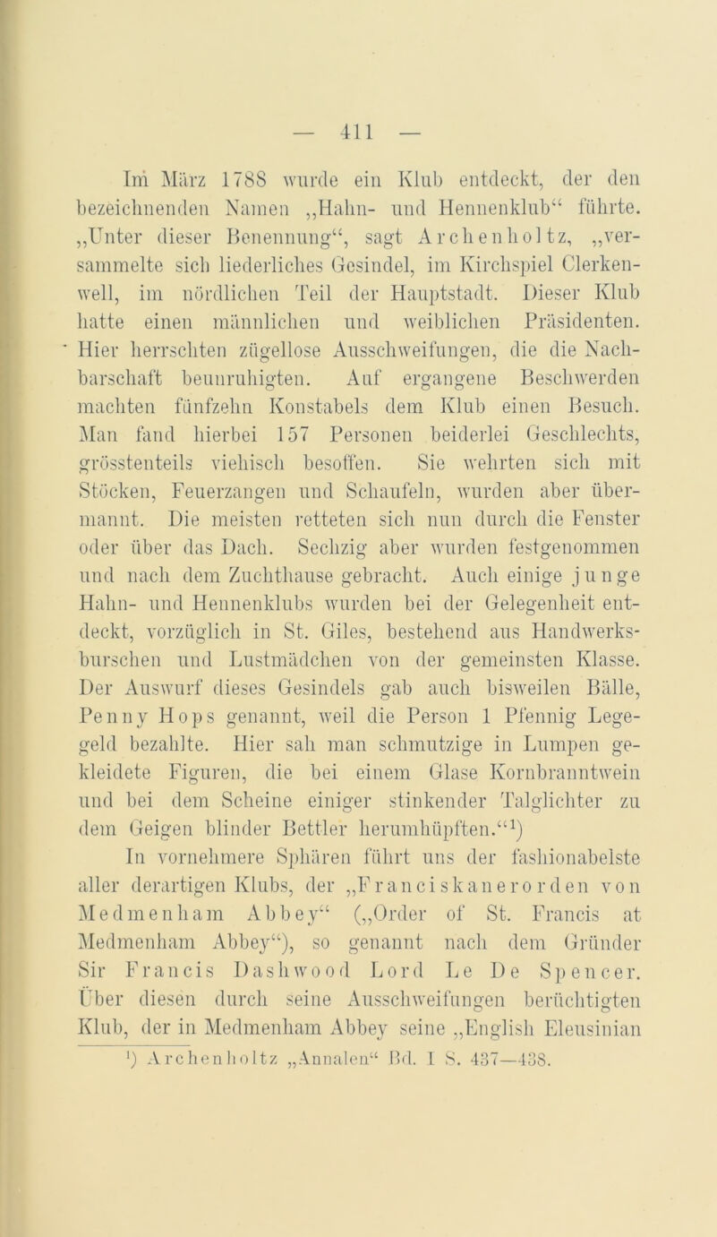 Im März 1788 wurde ein Klub entdeckt, der den bezeiclinenden Namen ,,Halin- und Heniienklnb“ führte. „Unter dieser Benennung“, sagt Arclienhol tz, ,,ver- sammelte sich liederliches Gesindel, im Kirchspiel Clerken- well, im nördlichen Teil der Hauptstadt. Dieser Klub hatte einen männlichen und weiblichen Präsidenten. ' Hier herrschten zügellose Ausschweifungen, die die Nach- barschaft bennrnliigten. Auf ergangene Beschwerden machten fünfzehn Konstabels dem Klub einen Besuch. Man fand hierbei 157 Personen beiderlei Geschlechts, grösstenteils viehisch besoffen. Sie wehrten sich mit Stöcken, Feuerzangen und Schaufeln, wurden aber ilber- mannt. Die meisten retteten sich nun durch die Fenster oder über das Dach. Sechzig aber wurden festgenommen und nach dem Zuchthanse gebracht. Auch einige junge Hahn- und Hennenklnbs wurden bei der Gelegenheit ent- deckt, vorzüglich in St. Giles, bestehend ans Handwerks- burschen und Lnstmädchen von der gemeinsten Klasse. Der Answnrf dieses Gesindels gab auch bisweilen Bälle, Penny Hops genannt, weil die Person 1 Pfennig Lege- geld bezahlte. Hier sah man schmutzige in Lumpen ge- kleidete Figuren, die bei einem Glase Kornbranntwein und bei dem Scheine einiger stinkender Talglichter zu dem Geigen blinder Bettler herumhüpften. ln vornehmere Sphären führt uns der fashionabelste aller derartigen Klubs, der „F r au ci sk au e r o r d en vo n Med me uh am Abbey“ (,,Order of St. Francis at Medmenham Abbey“), so genannt nach dem Gründer Sir Francis 1)ashwood Lord Le De S]> encer. Über diesen durch seine Ausschweifungen berüclitigten Klub, der in Medmenham Abbey seine „English Eleusinian ') Arclienlioltz „Annaloii“ fld. 1 8. 437—138.