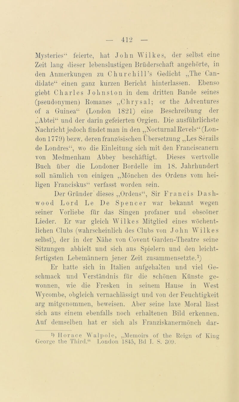 Mysteries'‘ feierte, liat Joliii Wilkes, der selbst eine Zeit lang- dieser lebenslustigen Brüderschaft angeliürte, in den Anmerkungen zu Cliurchiirs Gedicht „The Can- didate“ einen ganz kurzen Bericht hinterlassen. Ebenso giebt Charles T oh ns ton in dem dritten Bande seines (pseudonymen) Komanes „Chrysal; or the Adventures of a Guinea“ (London 1821) eine Beschreibung der ,'Abtei“ und der darin gefeierten Orgien. Die ausführlichste Nachricht jedoch findet man in den ,,NocturnalRevels“ (Lon- don 1779) bezw. deren französischen Übersetzung ,,Les Serails de Londres“, wo die Einleitung sich mit den Franciscanern von Medmenham Abbe} beschäftigt. Dieses wertvolle Buch über die Londoner Bordelle im 18. Jahrhundert soll nämlich von einigen ,,Mönchen des Ordens vom hei- ligen Franciskus“ verfasst worden sein. Der Gründer dieses ,,Ordens“, Sir Francis Dash- wood Lord Le De Spencer war bekannt wegen seiner Vorliebe für das Singen profaner und obscöner Lieder. Er war gleich Wilkes Mitglied eines wöchent- lichen Clubs (wahrscheinlich des Clubs von John Wilkes selbst), der in der Nähe von Covent Garden-Theatre seine Sitzungen abhielt und sich aus Spielern und den leiclit- fertigsten Lebemännern jener Zeit zusammensetzte.Ü Er Latte sich in Italien aufgehalten und viel Ge- schmack und Verständnis für die schönen Künste ge- wonnen, wie die Fresken in seinem Hause in West Wycombe, obgleich vernachlässigt und von der Feuchtigkeit arg mitgenommen, beweisen. Aber seine laxe Moral lässt sich aus einem ebenfalls noch erhaltenen Bild erkennen. Auf demselben hat er sich als Franziskanermönch dar- b llorace Wal])ole, ,,l\lenioirs of the Heign of Kiug (ieorge the Tliird.“ London 1815, Bd 1. S. 3tiö.