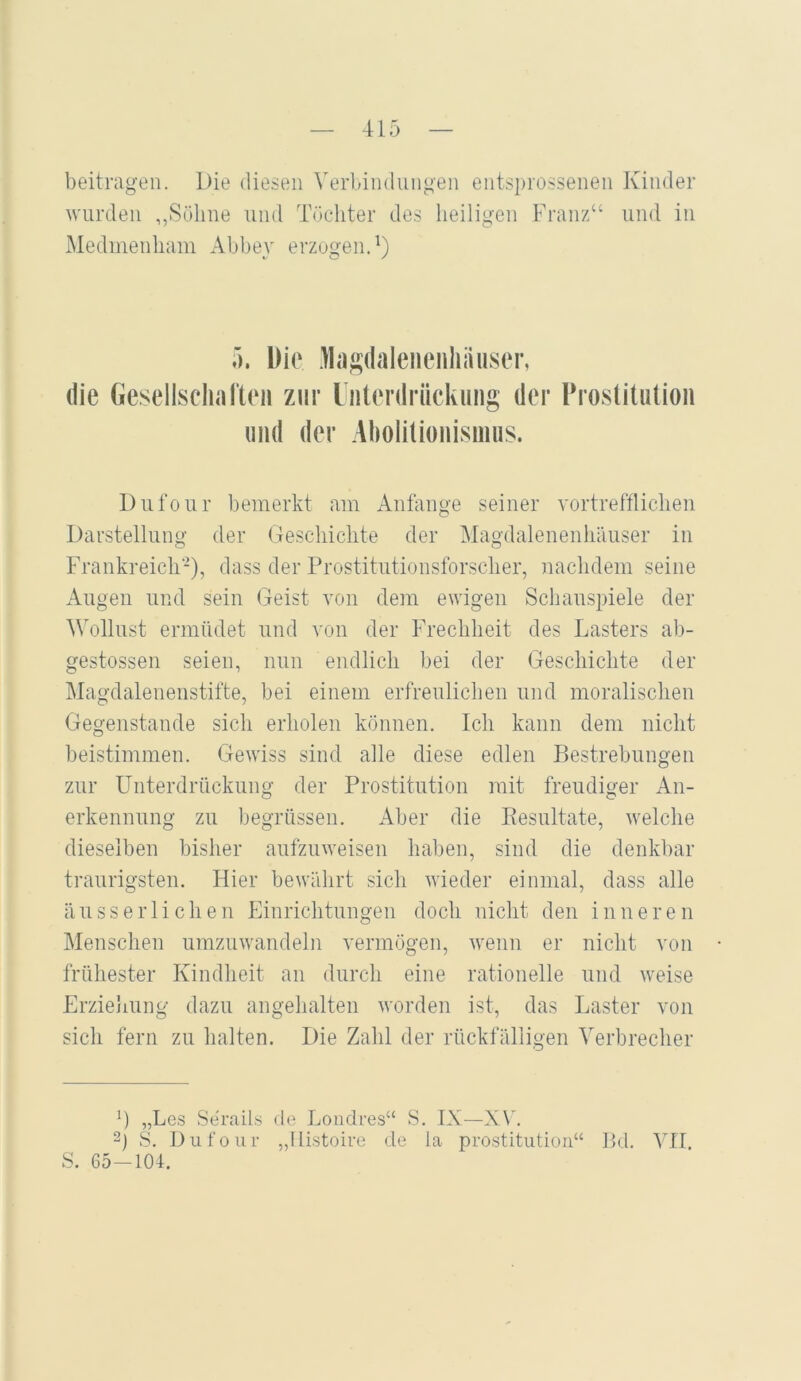 beitragen. Die diesen Verbindungen entsprossenen Kinder wurden ,,Sühne und Töc-hter des heiligen Franz“ und in Medmenham Abbey erzogen.^) ). Die lla;2;(laleiienhiiuser, die Gesellscliarteii zur liiterdrückung der Prostitution und der Abolitionisinus. Dufour bemerkt am Anfänge seiner vortrefflichen Darstellung der Geschichte der Magdalenenliäuser in Frankreich), dass der Prostitutionsforscher, nachdem seine Augen und sein Geist von dem ewigen Schauspiele der Wollust ermüdet und von der Frechheit des Lasters ab- gestossen seien, nun endlich bei der Geschichte der Magdalenenstifte, bei einem erfreulichen und moralischen Gegenstände sich erholen können. Ich kann dem nicht beistimmen. Gewiss sind alle diese edlen Bestrebungen zur Unterdrückung der Prostitution mit freudiger An- erkennung zu begrüssen. x4ber die Resultate, welche dieselben bisher aufzuweisen haben, sind die denkbar traurigsten. Hier bewährt sich wieder einmal, dass alle äusserlichen Einrichtungen doch nicht den inneren Menschen umzuwandeln vermögen, wenn er nicht von frühester Kindheit an durch eine rationelle und weise Erzielmng dazu angehalten worden ist, das Laster von sich fern zu halten. Die Zahl der rückfälligen Verbrecher „Le.s Se'rails de Loudres“ S. IX—XV 2) S. Dufour „Ilistoire de la Prostitution“ Bd. VII. S. 65-104.