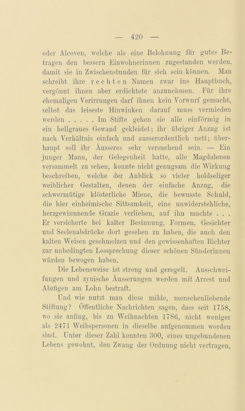 oder Alcüveii, welclie als eine Beloliimng für gutes Be- tragen den bessern Einwohnerinnen zugestanden werden, damit sie in Zwischenstunden für sich sein können. Man schreibt ihre r e c li t e n Namen zwar ins Hauptbuch, vergönnt ihnen aber erdichtete anzunelimen. Für ihre ehemaligen Verirrungen darf ihnen kein Vorwurf gemacht, selbst das leiseste Hinwinken darauf muss vermieden werden Im Stifte gehen sie alle einförmig in ein hellgraues Gewand gekleidet; ihr übriger Anzug ist nach Verhältnis einfach und ausserordentlich nett; über- haupt soll ihr Äusseres sehr versuchend sein. — Ein junger Mann, der Gelegenheit hatte, alle Magdalenen versammelt zu sehen, konnte nicht genugsam die Wirkung beschreiben, welche der Anblick so vieler holdseliger Aveiblicher Gestalten, denen der einfache Anzug, die schwermütige klösterliche Miene, die bewusste Schuld, die hier einheimische Sittsamkeit, eine unAviderstehliche, herzgewinnnende Grazie verliehen, auf ihn machte . . . Er versicherte bei kalter Besinnung, Formen, Gesichter und Seelenabdrücke dort gesehen zu haben, die auch den kalten Weisen geschmolzen und den geAvissenhaften Bichter zur unbedingten Lossprechung dieser schönen Sünderinnen Avürden beAvogen haben. Die LebensAveise ist streng und geregelt. AusscliAvei- fungen und zynische Äusserungen Averden mit Arrest und Abzügen am Lohn bestraft. Lbid AA'ie nutzt man diese milde, menschenliebende Stiftung? Öffentliche Nachrichten sagen, dass seit 1758, Avo sie anfing, bis zu Weihnachten 1786, nicht Aveniger als 2471 Weibsi)ersonen in dieselbe aufgenommen Avorden sind. ITnter dieser Zahl konnten 800, eines ungebundenen Lebens geAvohnt, den ZAvang der Ordnung nicht vertragen,