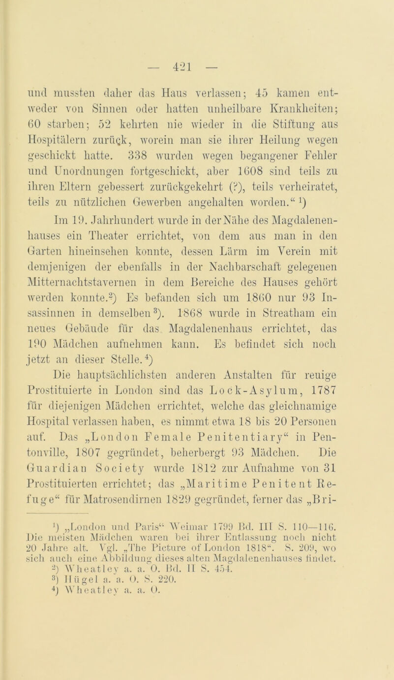 1111(1 mussten dalier das Haus verlassen; 45 kamen ent- weder von Sinnen oder hatten unheilbare Krankheiten; 60 starben; 52 kehrten nie wieder in die Stiftung ans Hospitälern zurinik, worein man sie ihrer Heilung wegen geschickt hatte. 338 wurden wegen begangener Fehler und Unordnungen Ibrtgeschickt, aber 1608 sind teils zu ihren Eltern gebessert znrnckgekehrt (f), teils verheiratet, teils zu nützlichen Gewerben angehalten worden.“ i) Im 19. Jahrhundert wurde in der Nähe des Magdalenen- hanses ein Theater errichtet, von dem ans man in den Garten hineinsehen konnte, dessen Lärm im Verein mit demjenigen der ebenlälls in der Nachbarschaft gelegenen Mitternachtstavernen in dem Bereiche des Hauses gehört werden konnte.?) Es befanden sich um 1860 nur 93 In- sassinnen in demselben^). 1868 wurde in Streatbam ein neues Gebäude für das Magdalenenlians errichtet, das 190 Mädchen aufnehmen kann. Es befindet sich noch jetzt an dieser Stelle.^) Die hauptsächlichsten anderen Anstalten für reuige Prostituierte in London sind das Lock-Asylnm, 1787 für diejenigen Mädchen errichtet, welche das gleichnamige Hospital verlassen haben, es nimmt etwa 18 bis 20 Personen auf. Das „London Female Penitentiary“ in Pen- tonville, 1807 gegründet, beherbergt 93 Mädchen. Die Guardian Society wurde 1812 zur Aufnahme von 31 Prostituierten erriclitet; das „Maritime P e n i t e n t R e- fnge“ für Matrosendirnen 1829 gegründet, ferner das „Bri- 9 „I^ondoii und Paris“ AVeimar 1799 IM. 111 S. 110—HO. Die niei.steu iMädclien waren bei ihrer hlntlassimg nocli nicht 20 Jahiaj alt. \'gl. „häic Fictiire ofLcjinlon 1818‘‘. S. 209, wo sicli auch eine Abbildung dieses alten Magdalenenhauses lindet. ^’) Wheatley a. a. 0. Ihl. H S. 454. 3) Hügel a. a. (). S. 220. ‘‘j Wh(;atlev a. a. O.