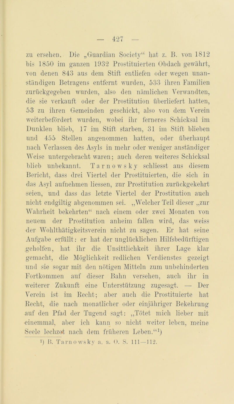 zu ei’seliei). Die „Guardian Society“ hat z, D. von 1812 bis 1850 im ganzen 1932 Prostitnierten Obdach gewährt, von denen 843 ans dem Stift entliefen oder wegen unan- ständigen Betragens entfernt wurden, 533 ihren Familien znrückgegeben wurden, also den nämlichen Verwandten, die sie verkauft oder der Prostitution fiberliefert hatten, 53 zu ihren Gemeinden geschickt, also von dem Verein weiterbefördert wurden, wobei ihr ferneres Schicksal im Dunklen blieb, 17 im Stift starben, 31 im Stift blieben und 455 Stellen angenommen hatten, oder überhaupt nach Verlassen des Asyls in mehr oder weniger anständiger Weise untergebracht waren; auch deren weiteres Schicksal blieb unbekannt. T a r n o w s k y schliesst aus diesem Bericht, dass drei Viertel der Prostituierten, die sich in das As}d aufnehmen Hessen, zur Prostitution zurückgekehrt seien, und dass das letzte Viertel der Prostitution auch nicht endgiltig abgenommen sei. ,,Welcher Teil dieser „zur Wahrheit bekehrten“ nach einem oder zwei Monaten von neuem der Prostitution anheim fallen wird, das weiss der Wohlthätigkeitsverein nicht zu sagen. Er hat seine Aufgabe erfüllt: er hat der unglücklichen Hilfsbedürftigen geholfen, hat ihr die Unsittlichkeit ihrer Lage klar gemacht, die Möglichkeit redlichen Verdienstes gezeigt und sie sogar mit den nötigen Mitteln zum unbehinderten Fortkommen auf dieser Bahn versehen, auch ihr in weiterer Zukunft eine Unterstützung zugesagt. — Der Verein ist im Hecht; aber auch die Prostituierte hat Hecht, die nach monatlicher oder einjähriger Bekehrung auf den Pfad der Tugend sagt: ,,Tötet mich lieber mit einemmal, aber ich kann so nicht weiter leben, meine Seele lechzot nach dem früheren Leben.“^) 1) I). 3'arnowsky a. a. O. ,S. 111 —112.