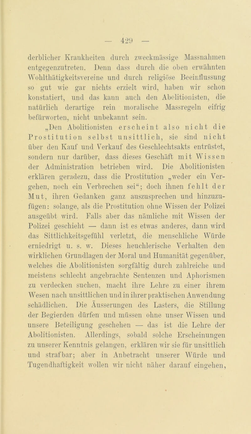 derbliclier Kraiiklieiteii diircli zweckmässige IMassiialimeii entgegeiizutreten. Demi dass durcli die oben enväbnten ^^obltllätigkeitsYeleine und durcli religiöse Deeiiifliissiing so gut wie gar niclits erzielt wird, haben wir schon konstatiert, und das kann auch den Abolitionisten, die natürlich derartige rein moralische Massregeln eifrig befürworten, nicht unbekannt sein. „Den Abolitionisten erscheint also nicht die Prostitution selbst unsittlich, sie sind nicht über den Kauf und Verkauf des Geschlechtsakts entrüstet, sondern nur darüber, dass dieses Geschäft mit Wissen der Administration betrieben wird. Die Abolitionisten erklären geradezu, dass die Prostitution „weder ein Ver- gehen, noch ein Verbrechen sei“; doch ihnen fehlt der Mut, ihren Gedanken ganz auszusprechen und hinzuzu- fügen : solange, als die Prostitution ohne Wissen der Polizei ausgeübt wird. Falls aber das nämliche mit Wissen der Polizei geschieht — dann ist es etwas anderes, dann wird das Sittlichkeitsgefühl verletzt, die menschliche Würde erniedrigt u. s. w. Dieses heuchlerische Verhalten den wirklichen Grundlagen der Moral und Humanität gegenüber, welches die Abolitionisten sorgfältig durch zahlreiche und meistens schlecht angebrachte Sentenzen und Aphorismen zu verdecken suchen, macht ihre Lehre zu einer ihrem Wesen nach unsittlichen und in ihrer ])raktischen Anwendung schädlichen. Die Äusserungen des Lasters, die Stillung der Begierden dürfen und müssen ohne unser Wissen und unsere Beteiligung geschehen — das ist die Lehre der Abolitionisten. Allerdings, sobald solche Erscheinungen zu unserer Kenntnis gelangen, erklären wir sie für unsittlich und strafbar; aber in Anbetracht unserer Würde und Tugendhaftigkeit wollen wir nicht näher darauf eingehen.