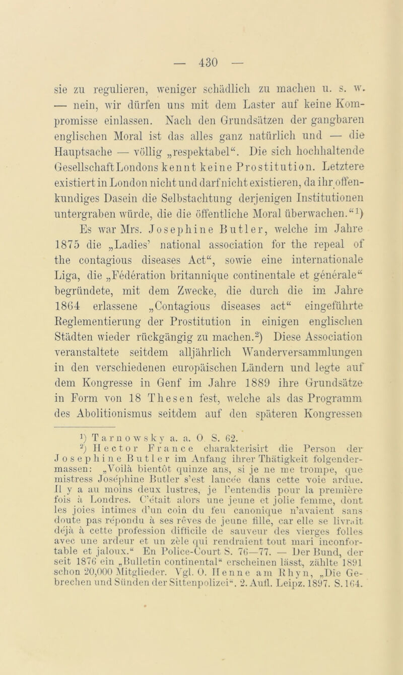 sie zu regulieren, weniger schädlich zu machen u. s. w. — nein, wir dürfen uns mit dem Laster auf keine Kom- promisse einlassen. Nach den Grundsätzen der gangbaren englischen Moral ist das alles ganz natürlich und — die Hauptsache — völlig „respektabel“. Die sich hochhaltende GesellschaftLondons kennt keine Prostitution. Letztere existiert in London nicht und darf nicht existieren, da ihr offen- kundiges Dasein die Selbstachtung derjenigen Institutionen untergraben würde, die die öffentliche Moral überwachen.“i) Es war Mrs. J o s e p h i n e Butler, welche im Jahre 1875 die „Ladies’ national association for the repeal of the contagious diseases Act“, sowie eine internationale Liga, die „Federation britannique continentale et generale“ begründete, mit dem Zwecke, die durch die im Jahre 18G4 erlassene „Contagious diseases act“ eingeführte Reglementierung der Prostitution in einigen englischen Städten wieder rückgängig zu machen.Diese Association veranstaltete seitdem alljährlich Wanderversammlungen in den verschiedenen europäischen Ländern und legte auf dem Kongresse in Genf im Jahre 1889 ihre Grundsätze in Form von 18 Thesen fest, welche als das Programm des Abolitionismus seitdem auf den späteren Kongressen L T a r ü 0 w s k y a. a. 0 S. 62. TIector France cliarakterisirt die Person der J 0 s e p ]i i n e Butler im Anfang ihrer Thätigkeit folgender- massen: „Voilä bientot quinze aus, si je ne me trompe, qne mistress Josepliine Butler s’est laucee dans cette voie ardue. II y a an moins deux Instres, je l’entendis pour la premiere fois ii Londres. C'Ttait alors nne jenne et jolie femme, dont les joies intimes d’im coin dn fen canonique iPavaient saus deute pas re'pondu ä ses reves de jenne ülle, car eile se livr.dt dejä ä cette profession difticile de sauvenr des vierges folles avec nne ardeur et nn zele (pd rendraient tont mari inconfor- table et jalonx.“ En Police-Court 8. 76—77. — Der Bund, der seit 1876 ein „Bulletin Continental“ erscheinen lässt, zählte 1891 schon 20,000 ^Mitglieder. Vgl. 0. Henne am Khyn, „Die Ge- brechen und Sünden der Silteu])olizei“. 2. Aull. Leipz. 1897. S. 164.