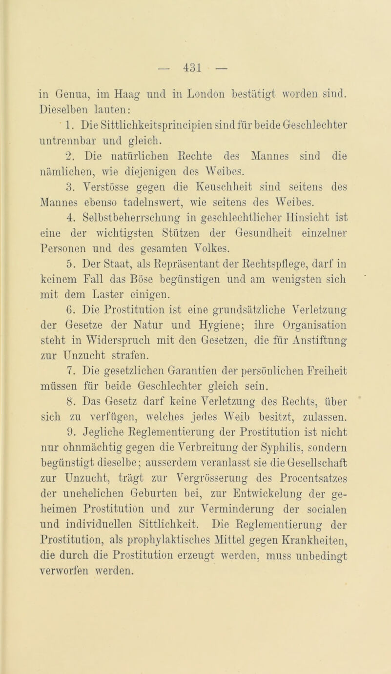 in Genua, im Haag und in London bestätigt worden sind. Dieselben lauten: 1. Die Sittliclikeitsprincipien sind für beide Gescblecliter untrennbar und gleich. 2. Die natürlichen Rechte des Mannes sind die nämlichen, wie diejenigen des Weibes. 3. Verstösse gegen die Keuschheit sind seitens des Mannes ebenso tadelnswert, wie seitens des Weibes. 4. Selbstbeherrschung in geschlechtlicher Hinsicht ist eine der wichtigsten Stützen der Gesundheit einzelner Personen und des gesamten Volkes. 5. Der Staat, als Repräsentant der Rechtspflege, darf in keinem Fall das Böse begünstigen und am wenigsten sich mit dem Laster einigen. 6. Die Prostitution ist eine grundsätzliche Verletzung der Gesetze der Natur und Hygiene; ihre Organisation steht in Widerspruch mit den Gesetzen, die für Anstiftung zur Unzucht strafen. 7. Die gesetzlichen Garantien der persönlichen Freiheit müssen für beide Geschlechter gleich sein. 8. Das Gesetz darf keine Verletzung des Rechts, über sich zu verfügen, welches jedes Weib besitzt, zulassen. 9. Jegliche Reglementierung der Prostitution ist nicht nur ohnmächtig gegen die Verbreitung der Syphilis, sondern begünstigt dieselbe; ausserdem veranlasst sie die Gesellschaft zur Unzucht, trägt zur Vergrösserung des Procentsatzes der unehelichen Geburten bei, zur Entwickelung der ge- heimen Prostitution und zur Verminderung der socialen und individuellen Sittlichkeit. Die Reglementierung der Prostitution, als prophylaktisches Mittel gegen Krankheiten, die durch die Prostitution erzeugt werden, muss unbedingt verworfen werden.