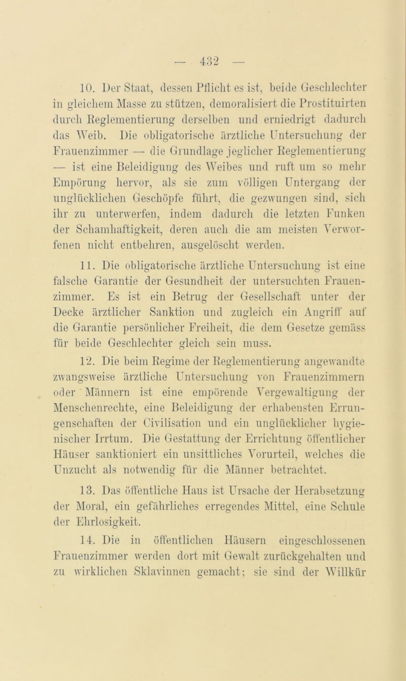 10. Der Staat, dessen Pflicht es ist, beide Geschlechter in gleichem Masse zu stützen, demoralisiert die Prostituirten durch Peglementierung derselben und erniedrigt dadurch das Weib. Die obligatorische ärztliche Untersuchung der Frauenzimmer — die Grundlage jeglicher Reglementierung — ist eine Beleidigung des Weibes und ruft um so mehr Empörung hervor, als sie zum völligen ETntergang der unglücklichen Geschöpfe führt, die gezwungen sind, sich ihr zu unterwerfen, indem dadurch die letzten Funken der Schamhaftigkeit, deren auch die am meisten Verwor- fenen nicht entbehren, ausgelöscht werden. 11. Die obligatorische ärztliche Untersuchung ist eine falsche Garantie der Gesundheit der untersuchten Frauen- zimmer. Es ist ein Betrug der Gesellschaft unter der Decke ärztlicher Sanktion und zugleich ein Angriff auf die Garantie persönlicher Freiheit, die dem Gesetze gemäss für beide Geschlechter gleich sein muss. 12. Die beim Regime der Reglementierung angewandte zwangsweise ärztliche Untersuchung von Frauenzimmern oder‘Männern ist eine empörende Vergewaltigung der Menschenrechte, eine Beleidigung der erhabensten Errun- o-enschaften der Civilisation und ein unglücklicher hvgie- nischer Irrtum. Die Gestattung der Errichtung öffentlicher Häuser sanktioniert ein unsittliches Vorurteil, welches die Unzucht als notwendig für die Männer betrachtet. 13. Das öffentliche Haus ist Ursache der Herabsetzung der Moral, ein gefährliches erregendes Mittel, eine Schule der Ehrlosigkeit. 14. Die in öffentlichen Häusern eingeschlossenen Frauenzimmer w^erden dort mit Gewallt zurückgehalten und zu wirklichen Sklavinnen gemacht; sie sind der Willkür