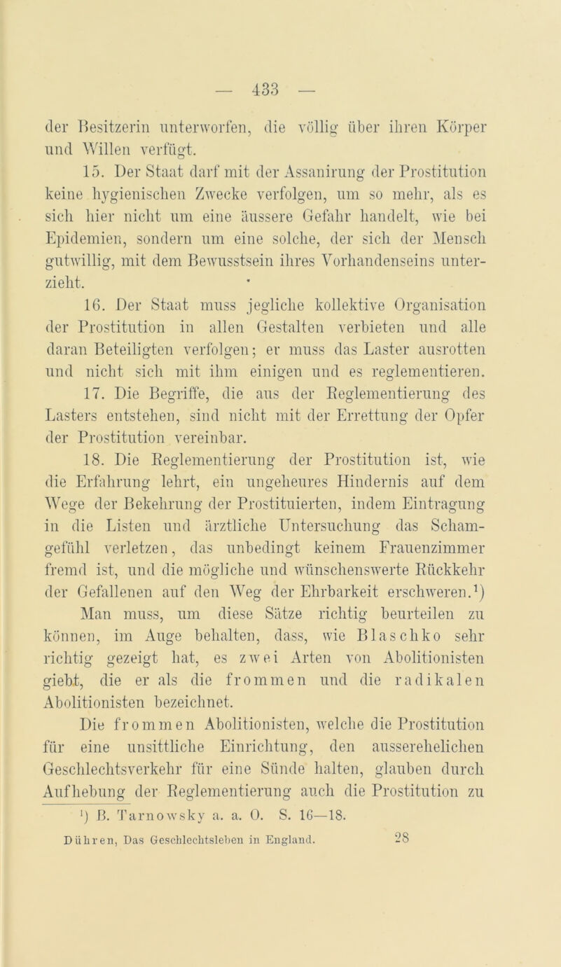 der ])esitzerin unterworfen, die völlig über ihren Körper lind Willen verfügt. 15. Der Staat darf mit der Assanirnng der Prostitution keine hygienischen Zwecke verfolgen, um so mehr, als es sich hier nicht um eine äussere Gefahr handelt, wie bei Epidemien, sondern um eine solche, der sich der Mensch gutwillig, mit dem Bewusstsein ihres Vorhandenseins unter- zieht. 16. Der Staat muss jegliche kollektive Organisation der Prostitution in allen Gestalten verbieten und alle daran Beteiligten verfolgen; er muss das Laster ansrotten lind nicht sich mit ihm einigen und es reglementieren. 17. Die Begriffe, die ans der Eeglementiernng des Lasters entstehen, sind nicht mit der Errettung der Opfer der Prostitution vereinbar. 18. Die Reglementierung der Prostitution ist, wie die Erfahrung lehrt, ein ungeheures Hindernis auf dem Wege der Bekehrung der Prostituierten, indem Eintragung in die Listen und ärztliche Untersnchnng das Scham- gefühl verletzen, das unbedingt keinem Frauenzimmer fremd ist, und die mögliche und wünschenswerte Rückkehr der Gefallenen auf den Weg der Ehrbarkeit erschweren.'*) Man muss, nm diese Sätze richtig beurteilen zu können, im Auge behalten, dass, wie Blaschko sehr richtig gezeigt hat, es zwei Arten von Abolitionisten gieb.t, die er als die frommen und die radikalen Abolitionisten bezeichnet. Die frommen Abolitionisten, welche die Prostitution für eine unsittliche Einrichtung, den ansserehelichen Geschlechtsverkehr für eine Sünde halten, glauben durch Aufhebung der Reglementierung auch die Prostitution zu *) B. '^rariiowsky a. a. 0. S. 16—18. Düliren, Das Gesclileclitslebeu in England. 28