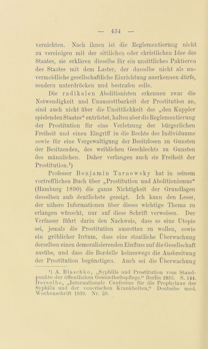 vernicliteii. Nach ihnen ist die Keglementierung nicht zu vereinigen mit der sittlichen oder christlichen Idee des Staates, sie erklären dieselbe für ein unsittliches Paktieren des Staates mit dem Laster, der dasselbe nicht als un- vermeidliche gesellschaftliche Einrichtung anerkennen dürfe, sondern unterdrücken und bestrafen solle. Die radikalen Aholitionisten erkennen zwar die Notwendigkeit und LTnausrottbarkeit der Prostitution an, sind auch nicht über die ünsittlichkeit des „den Kuppler spielenden Staates“ entrüstet, halten aber die Reglementierung der Prostitution für eine Verletzung der bürgerlichen Freiheit und einen Eingriff in die Rechte des Individuums sowie für eine Vergewaltigung der Besitzlosen zu Gunsten der Besitzenden, des weiblichen Geschlechts zu Gunsten des männlichen. Daher verlangen auch sie Freiheit der Prostitution.^) Professor Benjamin Tarnowsky hat in seinem vortrefflichen Buch über „Prostitution und Abolitionismus“ (Hamburg 1890) die ganze Nichtigkeit der Grundlagen desselben aufs deutlichste gezeigt. Ich kann den Leser, der nähere Informationen über dieses wichtige Thema zu erlangen wünscht, nur auf diese Schrift verweisen. Der Verfasser führt darin den Nachweis, dass es eine Utopie sei, jemals die Prostitution ausrotten zu wollen, sowie ein gröblicher Irrtum, dass eine staatliche Überwachung derselben einen demoralisierenden Einfluss auf die Gesellschaft ausübe, und dass die Bordelle keineswegs die Ausbreitung der Prostitution begünstigen. Auch sei die Überwachung 0 A. B lasch ko, ,,Sy])hilis und Prostitution vom Stand- punkte der üft'entlichen Gesundheitspflege.“ Berlin 1893. S. 144. Derselbe, „Internationale Conferenz für die Pro])hvlaxe der Syphilis uml der venerischen Krankheiten.“ Deutsche lued. AVochenschrift 1899. Nr. 39.