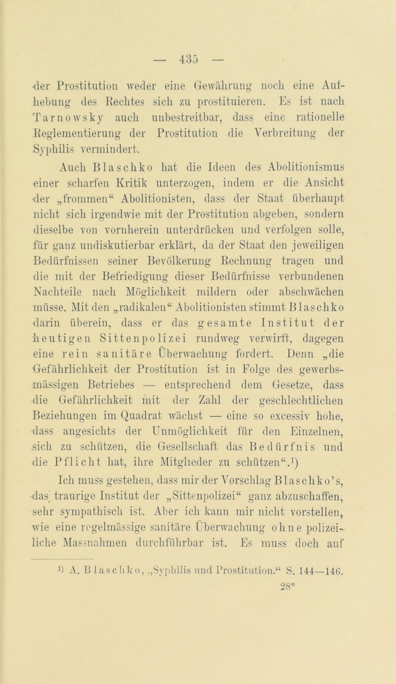 der Prostitution weder eine (jewiilirnng iiocli eine Auf- hebung des Rechtes sich zu ju'ostituieren. Es ist nach Tarnowsky auch unbestreitbar, dass eine rationelle Reglementierung der Prostitution die Verbreitung der Syphilis vermindert. Auch Blaschko hat die Ideen des Abolitionismus einer scharfen Kritik unterzogen, indem er die Ansicht der „frommen“ Abolitionisten, dass der Staat überhaupt nicht sich irgendwie mit der Prostitution abgeben, sondern dieselbe von vornherein unterdrücken und verfolgen solle, für ganz undiskutierbar erklärt, da der Staat den jeweiligen Bedürfnissen seiner Bevölkerung Rechnung tragen und die mit der Befriedigung dieser Bedürfnisse verbundenen Nachteile nach Möglichkeit mildern oder abschwächen müsse. Mit den „radikalen“ Abolitionisten stimmt Blaschko darin überein, dass er das gesamte Institut der ii e u t i g e n Sittenpolizei rundweg verwirfl, d agegen eine rein sanitäre Überwachung fordert. Denn „die ■Gefährlichkeit der Prostitution ist in Folge des gewerbs- mässigen Betriebes — entsprechend dem Gesetze, dass die Gefährlichkeit mit der Zahl der geschlechtlichen Beziehungen im Quadrat wächst — eine so excessiv hohe, dass angesichts der Unmöglichkeit für den Einzelnen, sich zu schützen, die Gesellschaft das Bedürfnis und die Pflicht hat, ihre Mitglieder zu schützen“.'*) Ich muss gestehen, dass mir der Vorschlag Blaschko’s, das traurige Institut der „Sittenpolizei“ ganz abzuschaffen, sehr sympathisch ist. Aber ich kann mir nicht vorstellen, wie eine regelmässige sanitäre Überwacliung ohne polizei- liche Massnahmen durchführbar ist. Es muss doch auf ü x\. 13 lasch ko, „Syphilis und Prostitution.“ S. 144—146. 28=