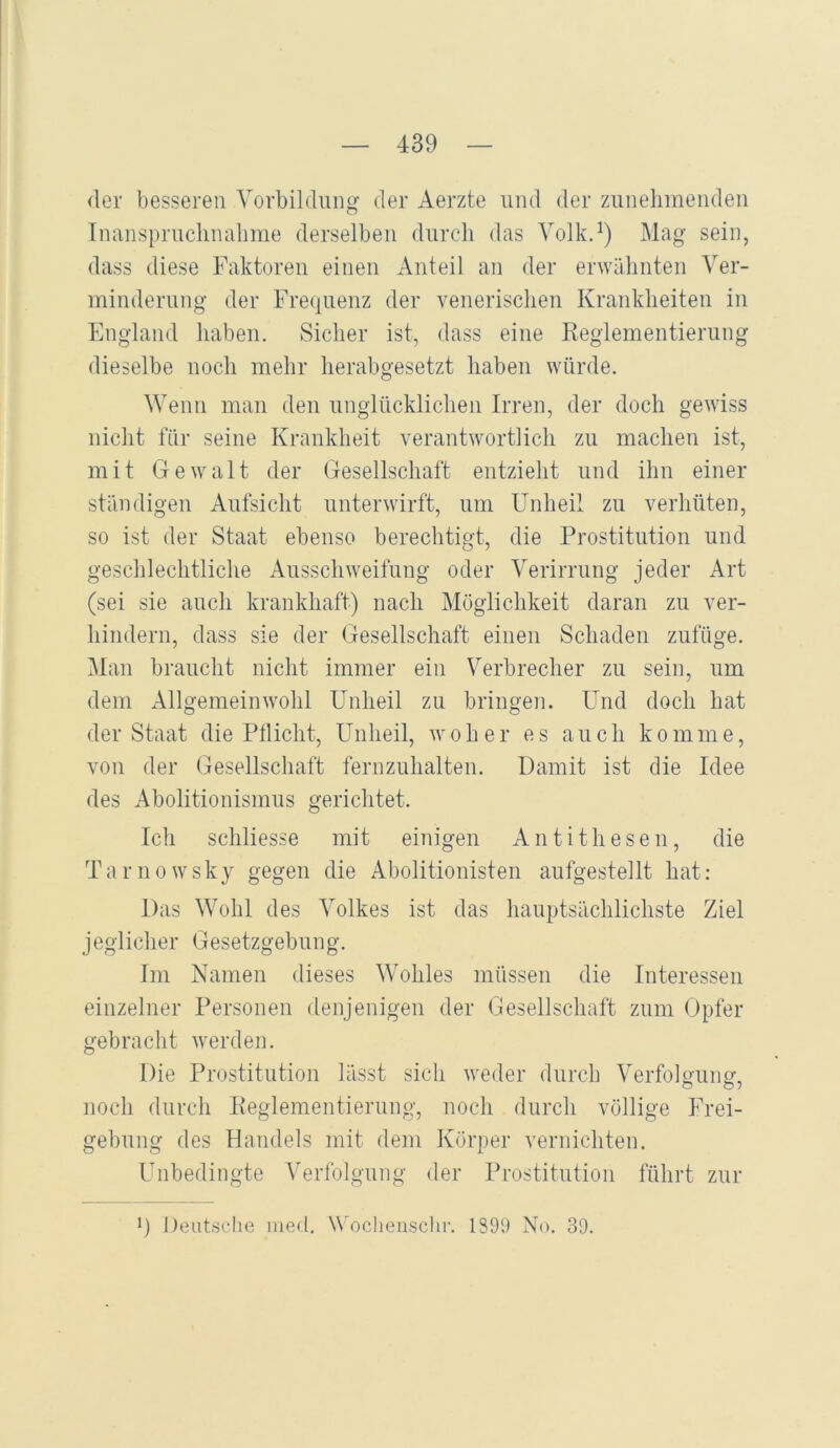 <ler besseren Vorbildung der Aerzte und der zunehmenden Inanspruchnahme derselben durch das Volkd) Mag sein, dass diese Faktoren einen Anteil an der erwähnten Ver- minderung der Frequenz der venerischen Krankheiten in England haben. Sicher ist, dass eine Reglementierung dieselbe noch mehr herabgesetzt haben würde. Wenn man den unglücklichen Irren, der doch gewiss nicht für seine Krankheit verantwortlich zu machen ist, mit Gewalt der Gesellschaft entzieht und ihn einer ständigen Aufsicht unterwirft, um Unheil zu verhüten, so ist der Staat ebenso berechtigt, die Prostitution und geschlechtliche Ausschweifung oder Verirrung jeder Art (sei sie auch krankhaft) nach Möglichkeit daran zu ver- hindern, dass sie der Gesellschaft einen Schaden zufüge. Man braucht nicht immer ein Verbrecher zu sein, um dem Allgemeinwohl Unheil zu bringen. Und doch hat der Staat die Ptlicht, Unheil, woher es auch komme, von der Gesellschaft fernzuhalten. Damit ist die Idee des Abolitionismus gerichtet. Ich schliesse mit einigen Antithesen, die Tarnowsky gegen die Abolitionisten aufgestellt hat: Das Wohl des Volkes ist das hauptsächlichste Ziel jeglicher Gesetzgebung. Im Namen dieses Wohles müssen die Interessen einzelner Personen denjenigen der Gesellschaft zum Opfer gebracht werden. Die Prostitution lässt sich weder durch Verfolaimo-, noch durch Reglementierung, noch durch völlige Frei- gebung des Handels mit dem Körper vernichten. Unbedingte Verfolgung der Prostitution führt zur 9 Deutsche ined. \Wchenschi-. 189i) No. 39.