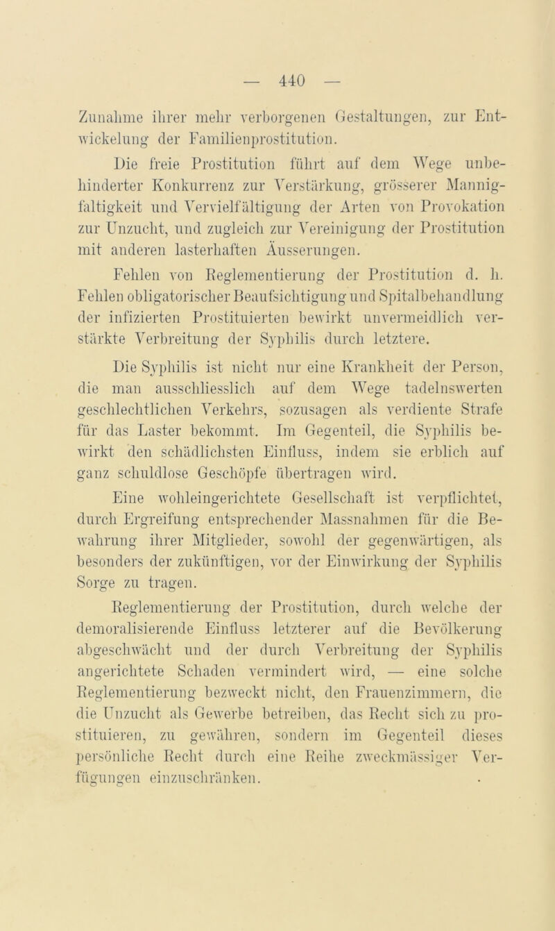 Zunahme ihrer melir verborgenen (Gestaltungen, zur Ent- nickelung der Familienprostitution. Die freie Prostitution führt auf dem Wege unhe- hinderter Konkurrenz zur Verstärkung, grösserer Mannig- faltigkeit und Vervielfältigung der Arten von Provokation zur Unzucht, und zugleich zur Vereinigung der Prostitution mit anderen lasterhaften Äusserungen. Fehlen von Keglementierung der Prostitution d. h. Fehlen obligatorischer Beaufsichtigung und Spitalbehandlung der infizierten Prostituierten bewirkt unvermeidlich ver- stärkte Verbreitung der Syphilis durch letztere. Die Syphilis ist nicht nur eine Krankheit der Person, die man ausschliesslich auf dem Wege tadelnswerten geschlechtlichen Verkehrs, sozusagen als verdiente Strafe für das Laster bekommt. Im Gegenteil, die Syphilis be- wirkt den schädlichsten Eintluss, indem sie erblich auf ganz schuldlose Geschöpfe fibertragen wird. Eine wohleingerichtete Gesellschaft ist verpflichtet, durch Ergreifung entsprechender Massnahmen für die Be- wahrung ihrer Mitglieder, sowohl der gegenwärtigen, als besonders der zukünftigen, vor der Einwirkung der Syphilis Sorge zu tragen. Peglementierung der Prostitution, durch welche der demoralisierende Einfluss letzterer auf die Bevölkerung abgeschwächt und der durch Verbreitung der Syphilis angerichtete Schaden vermindert wird, — eine solche Peglementierung bezweckt nicht, den Frauenzimmern, die die ünzuclit als (bewerbe betreiben, das Recht sich zu pro- stituieren, zu gewähren, sondern im Gegenteil dieses persönliche Recht durch eine Reihe zweckmässiger Ver- fügungen einzuscliränken.