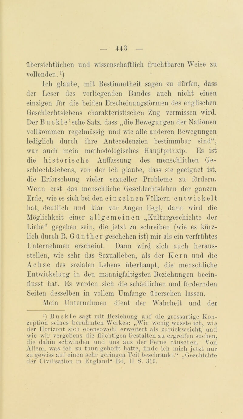 übersichtlichen und wissenschaftlich fruchtbaren Weise zu vollenden. *) Ich glaube, mit Bestimmtheit sagen zu dürfen, dass der Leser des vorliegenden Bandes auch nicht einen einzigen für die beiden Erscheinungsformen des englischen Geschlechtslebens charakteristischen Zug vermissen wird. Der Buckle’sehe Satz, dass ,,die Bewegungen der Nationen vollkommen regelmässig und wie alle anderen Bewegungen lediglich durch ihre Antecedenzien bestimmbar sind“, war auch mein methodologisches Hauptprinzip. Es ist die historische Auffassung des menschlichen Ge- schlechtslebens, von der ich glaube, dass sie geeignet ist, die Erforschung vieler sexueller Probleme zu fördern. Wenn erst das menschliche Geschlechtsleben der ganzen Erde, wie es sich bei den einzelnenV ölkern entwickelt hat, deutlich und klar vor Augen liegt, dann wird die Möglichkeit einer allgemeinen „Kulturgeschichte der Liebe“ gegeben sein, die jetzt zu schreiben (wie es kürz- lich durch R. Günther geschehen ist) mir als ein verfrühtes Unternehmen erscheint. Dann wird sich auch heraus- steilen, wie sehr das Sexualleben, als der Kern und die Achse des sozialen Lebens überhaupt, die menschliche Entwickelung in den mannigfaltigsten Beziehungen beein- flusst hat. Es werden sich die schädlichen und fördernden Seiten desselben in vollem Umfange übersehen lassen. Mein Unternehmen dient der Wahrheit und der L Buckle sagt mit Beziehung auf die grossartige Kon- zeption seines berüliuiten 'Werkes: „Wde wenig wusste ich, wie der Horizont sicli ebensowohl erweitert als zurückweicht, und wie wir vergebens die tlüchtigen Gestalten zu ergreifen suchen, die dahin schwinden und uns aus der Perne tauschen. Von Allem, was ich zu thun gehofft hatte, linde ich mich jetzt nur zu gewiss auf einen sehr geringen Teil beschränkt.“ „Geschichte der Civilisation in England“ Bd. II S. 319.