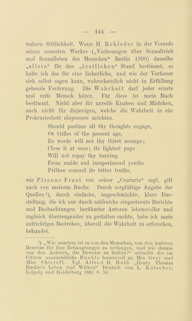 wahren Sittliclikeit. Wenn H. Rolilecler in der Vorrede seines neuesten Werkes („Vorlesungen über Sexualtrieb und Sexualleben des Mensclien“ Berlin 1900) dasselbe „allein“ für den „ärztlichen“ Stand bestimmt, so halte ich das für eine lächerliche, und wie der Verfasser sich selbst sagen kann, wahrscheinlich nicht in Erfüllung gehende Forderung. Die Wahrheit darf jeder ernste und reife Mensch hören. Für diese ist mein Buch bestimmt. Nicht aber für unreife Knaben und Mädchen, auch nicht für diejenigen, welche die Wahrheit in ein Prokrustesbett einpressen möchten. Should pastime all thy thoughts engage, Or trifles of the present age, Its words will not thy thirst assuage; Close it at once; its lightest page Will not repay thy turning. From maids and inexperienced youths Prithee conceal its bitter truths, wie P i s a n u s F r a x i von seiner „Centuria“ sagt, gilt auch von meinem Buche. Durch sorgfältige Angabe der (Riellen 1), durch einfache, ungeschminkte, klare Dar- stellung, die ich nur durch zahlreiche eingestreute Berichte und Beobachtungen berühmter Autoren lebensvoller und zugleich überzeugender zu gestalten suchte, habe ich mein aufrichtiges Bestreben, überall die Wahrheit zu erforschen, bekundet. 0 ,A^ ie unscluin ist cs von den Menschen, von den Antoren Beweise für ihre l)eliani)tnngen zn verlangen, nnd wie diimin von den Autoren, die Beweise zn liefern I“ schreibt der ini Citiren nnerinüdlielie Bnckle hninorvoll an Mrs. (irey nnd Miss Sliirreff. \'gl. Alfre<l II. Ilnth ,.Henry Thomas Buckle’s Leben nnd AVirken“ Dentsch von L. Kätscher, J.ieipzig und Ibddelberg 1881 S. .öG.