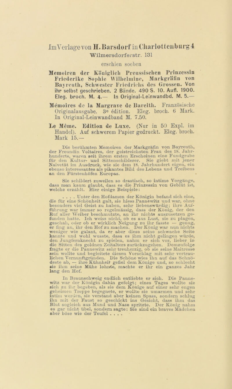 ImVciiagevon ll.Iiarsdorf iiiC'liarlotteiiburgl Wilmersdorferstr. 131 erschien soeben Memoiren der Königlich Preussischen Prinzessin Friederike Sophie Wilheliniue, Markg'rälin von Payroiith, Schwester Fiiodriclis des Grossen. Von ihr selbst geschrieben. 2 Bände. 490 S. 10. Aufl. 1900. Eleg. broch. M. 4.— In Original-Leinwandbd. M. 5.— Memoires de la Marg-rave de Bareith. Französische Originalausgabe. 3® Edition. Eleg. broch. 6 Mark. In Original-Leinwandband M. 7.50. Le Meine. Edition de Luxe. (Nur in 50 Expl. im Handel). Auf schwerem Papier gedruckt. Eleg. broch. Mark 15.— Die berülunten Memoiren der Markgräfin von Bayreuth, der Freundin Voltaii-es, der geistreichsten Frau des 18. Jahr- hunderts, waren seit ihrem ersten Erscheinen eine Fundgrube für den Kultur- und Sittenschilderer. Sie giebt niit jener Naivetät im Ausdruck, wie sie dem 18. Jahrliundert eigen, ein ebenso interessantes als pikantes Bild des Lebens mid Treibens an den Fürstenhöfen Europas. Sie schildert zuweilen so drastisch, so intime Vorgänge, dass ntan kaum glaubt, dass es die Prinzessin von Geblüt ist, welche erzählt. Hier einige Beispiele: .... Unter den Hofdamen der Königin befand sich eine, die füi’ eine Schönheit galt, sie hiess PannevNÜtz und war, ohne besonders viel Geist zu haben, selir liebenswüj-dig; ihre Auf- führung war immer so regelmässig, dass der König, der den Ruf aller Weiber beschmutzte, au ihr nichts auszusetzen ge- funden hatte. Ich weiss nicht, ob es aus Lust, sie zu plagen, geschah, oder ob er wiiidich Neigung zu ihr fasste — genug, er fing an, ihr den Hof zu machen. Der König war nun nichts weniger wie galant, da er aber diese seine schwache Seite kannte und wohl wusste, dass es ihm nicht gelingen würde, den Jungfernknecht zu spielen, nahm er sich vor, lieber io die Sitten des goldnen Zeitalters zui-ückzugehen. Demzufolg-e fragte er die Pannewitz sehr treuherzig, ob sie seme Maitresse Bein wollte und begleitete diesen Vorschlag mit sehr vertrau- lichen Vermuiftgrün den. Die Schöne \vies ihn auf das Sclmö- deste ab, — ilu-e Kühnheit gefiel dem Könige und, so schlecht sie ihm seine Mühe lohxde, machte er ihr- ein ganzes Jahr lang den Hof. In Braunschweig endlich entliebto er sich. Die Paime- witz war der Königin dahin gefolgt; eines Tages wollte sie sich zu ilir begeben, als sie dem Könige auf einer sehr engen ^elieimcii Treppe begegnete, er wollte sie umarmen und sehr intim werden, sie verstand aber keinen Si^ass, sondern schlug ilm mit der Faust so geschickt ins Gesicht, dass ihm das Blut sogleich aus Mund und Nase spritzte. Der König nahm es gar nicht übel, sondern sagte: Sie sind ein braves Mädchen aber böse wie der Teufel ....