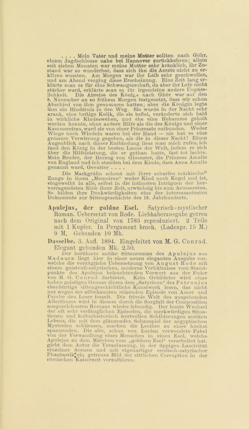 .... Mein Vater und meine Mutter sollten nach Göhr, einem Jagdschlösse nahe bei Hannover zurückkehren; allein seit sieben Monaten war meine Mutter sehr kränklich, ihr Zu- stand war so wunderbar, dass sich ihn die Aerzte nicht zu er- klTren wussten. Am Morgen war ihr Leib sehr geschwollen, und am Abend verging diese Erscheinung. Eine Zeit lang er- klärte man es für eine Schwangerschaft, da aber ihr Leib nicht stärker ward, erklärte snan es für irgendeine andere Unpäss- lichkeit. Die Abreise des Königs nach Ghbr war auf den 8. November an so frühem Morgen festgesetzt, dass mr schon Abschied von ihm genommen hatten; aber die Königin legte Ihm ein Hindörnis in den Weg. Sie wurde in der Nacht sehr Krank, eine lieftige Kolik, die sie befiel, veränderte sich bald in -wirkliche Kindeswehen, und ehe eine Hebamme geholt werden konnte, ohne andere Hilfe als die des Königs und einer Kammerrlfan, ward sie von einer Prinzessin entbunden. Weder Wiege noch Windeln waren bei der Hand — nie hat es eine grössere Verwirrung gegeben, als die in dieser Nacht! Einen Augenblick nach dieser Entbindung liess man mich rufen, ich fand den König in der besten Laune der Welt, indem er sich über die Hilfeleistung, die er gethan hatte, fast tot lachte. Mein Bruder, der Herzog von Glocester, die Prinzess Amalie von England und ich standen bei dem Kunde, dass Anna Amalie genannt ward, Gevatter .... Die Markgräfin schont mit ihrer scharfen märkische^^ Zunge in ihren „Memoiren“ weder Kind noch Kegel und ist, eingeweiht in alle, selbst in die intimsten Iiitrigueii der her- vorragendsten Höfe ihrer Zeit, ur-wüchsig bis zum Aeussersten. So bilden ihre Denkwürdigkeiten eins der interessantesten Dokumente zur Sittengeschichte des 18. Jahrhunderts. Apulojus, der goldne Esel. Satja’iscli-mystischer Roman. Uebersetzt von Rode. Liebhaberausgabe getreu nach dem Original von 1783 reproduziert. 2 Teile mit 1 Kupfer. In Pergament broch. (Ladenpr. 15 M.) 9 M, Gebunden 10 Mk. Dasselbe. 3. Aufl. 1894. Eingeleitet von M. G. Conrad. Elegant gebunden Mk. 2.50. Der berühmte antike Sittenroman des Apulejus aus Madaura liegt hier in einer neuen eleganten Ausgabe vor. \velche die vorzügliche Uebersetzung von August Rode mit einem geistvoll-satjuischen, moderne Verhältnisse vom Staml- punkte des Apulejus beleuchtenden Vorwort aus der Feder von M. G. Conrad darbietet. Kein Gebildeter wird ohne hohen geistigen Genuss dieses dem „Satjuicon“ des P e tr o nius ebenbürtige iittengescliiclitliclie Kunstwerk lesen, das nicht nur wegen iler allbekannten reizenden Episode von Amor und Ps^-che den Leser fesselt. Die frivole Welt des ausgehenden Alterthums wird in diesem durch die Sorgfalt der Composition ausgezeiclinoten Romane wdeder lebendig. Der bunte Wechsel der oft sehr veifänglichen Episoden, die nierkwürdigen Situa- tionen und kulturhistoriscli wertvollen Schilderungen antiken Lebens, die jnit dem glänzenden Schauspiel der aeg^-ptischen Mysterien schliessen, machen die Leetüre zu einer höchst spannenden. Die alte, schon von Lucian verwendete Fabel von der Verwandlung eines Menschen in einen Esel, welche Apulejus zu dem Märchen vom „goldnen Esel“ verarbeitet hat. giebt dem Autor die Veranlassung, in der üppigen Lascivität einzelner Scenen und mit eigenartiger erotisch-satyriscliar Phantastik®ein getreues Bild der sittlichen Corruption in der römischen Kaiserzeit vorzuführen.