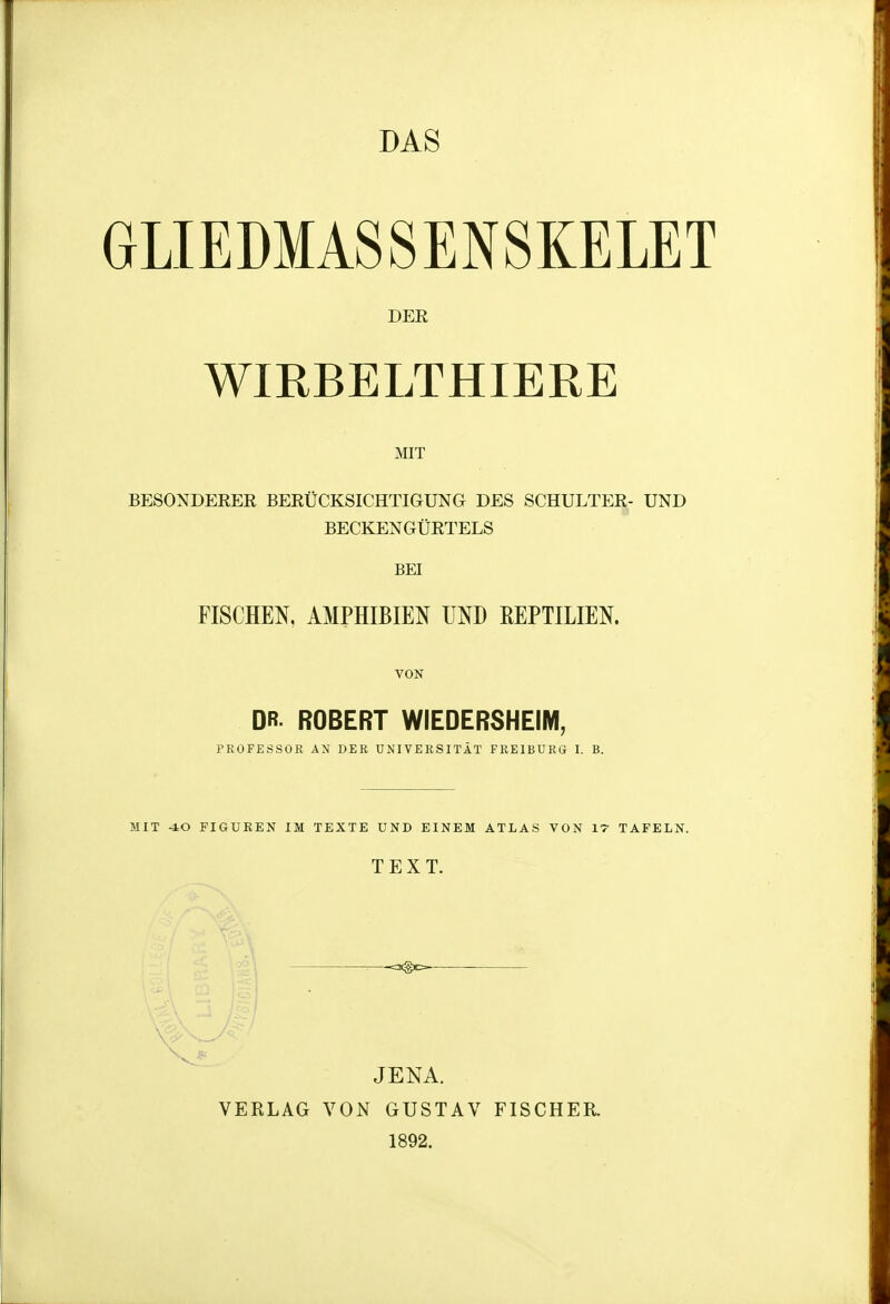 DAS GLIEDMASSENSKELET DER WIRBELTHIERE MIT BESONDEREE BERÜCKSICHTIGUNG DES SCHULTER- UND BECKENGÜRTELS BEI FISCHEN, AMPHIBIEN UND REPTILIEN. VON DR- ROBERT WiEDERSHEIM, PROFESSOR AN DER UNIVERSITÄT FREIBURG I. B. MIT -iO FIGUREN IM TEXTE UND EINEM ATLAS VON 17 TAFELN. TEXT. JENA. VERLAG VON GUSTAV FISCHER. 1892.