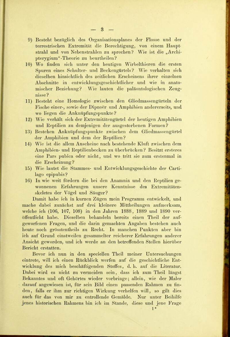 9) Besteht bezüglich des Organisationsplanes der Flosse und der terrestrischen Extremitilt die Berechtigung, von einem Haupt- strahl und von Nebenstrahlen zu sprechen? Wie ist die „Archi- pterygium-Theorie zu beurtheilen? 10) Wo finden sich unter den heutigen Wirbelthieren die ersten Spuren eines Schulter- und Beckengürtels ? Wie verhalten sich dieselben hinsichtlich des zeitlichen Erscheinens ihrer einzelnen Abschnitte in entwicklungsgeschichtlicher und wie in anato- mischer Beziehung? Wie lauten die paläontologischen Zeug- nisse? 11) Besteht eine Homologie zwischen den Gliedmassengürteln der Fische einer-, sowie der Dipnoer und Amphibien andererseits, und wo liegen die Anknüpfungspunkte? 12) Wie verhält sich der Extremitätengürtel der heutigen Amphibien und Reptilien zu demjenigen der ausgestorbenen Formen? 13) Bestehen Anknüpfungspunkte zwischen dem Gliedmassengürtel der Amphibien und dem der Reptilien? 14) Wie ist die allem Anscheine nach bestehende Kluft zwischen dem Amphibien- und Reptilienbecken zu überbrücken ? Besitzt ersteres eine Pars pubica oder nicht, und wo tritt sie zum erstenmal in die Erscheinung? 15) Wie lautet die Stammes- und Entwicklungsgeschichte der Carti- lago epipubis? 16) In wie weit fördern die bei den Anamnia und den Reptilien ge- wonnenen Erfahrungen unsere Kenntnisse des Extremitäten- skeletes der Vögel und Säuger? Damit habe ich in kurzen Zügen mein Programm entwickelt, und mache dabei zunächst auf drei kleinere Mittheilungen aufmerksam, welche ich (106, 107, 108) in den Jahren 1888, 1889 und 1890 ver- öffentlicht habe. Dieselben behandeln bereits einen Theil der auf- geworfenen Fragen, und die darin geraachten Angaben bestehen auch heute noch grösstentheils zu Recht. In manchen Punkten aber bin ich auf Grund einstweilen gesammelter reicherer Erfahrungen anderer Ansicht geworden, und ich werde an den betreffenden Stellen hierüber Bericht erstatten. Bevor ich nun in den speciellen Theil meiner Untersuchungen eintrete, will ich einen Rückblick werfen auf die geschichtliche Ent- wicklung des mich beschäftigenden Stoffes, d. h. auf die Literatur. Dabei wird es nicht zu vermeiden sein, dass ich zum Theil längst Bekanntes und oft Gehörtes wieder vorbringe; allein, wie der Maler darauf angewiesen ist, für sein Bild einen passenden Rahmen zu fin- den, fixlls er ihm zur richtigen Wirkung verhelfen will, so gilt dies auch für das von mir zu entrollende Gemälde. Nur unter Beihilfe jenes historischen Rahmens bin icli im Stande, diese und jene Frage 1*'