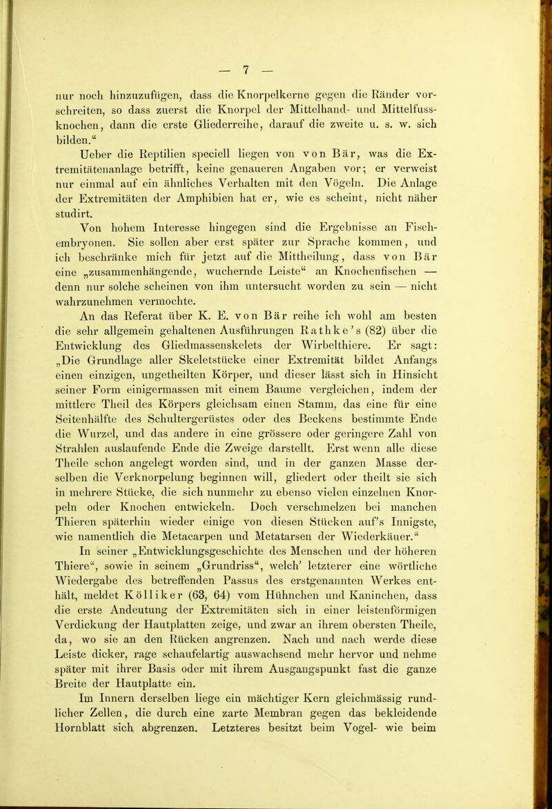 nur noch hinzuzufügen, dass die Knorpelkerne gegen die Ränder vor- schreiten, so dass zuerst die Knorpel der Mittelhand- und Mittelfuss- knochen, dann die erste Gliederreihe, darauf die zweite u. s. w. sich bilden. Ueber die Reptilien speciell liegen von von Bär, was die Ex- tremitätenanlage betrifft, keine genaueren Angaben vor; er verweist nur einmal auf ein ähnliches Verhalten mit den Vögeln. Die Anlage der Extremitäten der Amphibien hat er, wie es scheint, nicht näher studirt. Von hohem Interesse hingegen sind die Ergebnisse an Fiscli- embryonen. Sie sollen aber erst später zur Sprache kommen, und ich beschränke mich für jetzt auf die Mittheilung, dass von Bär eine „zusammenhängende, wuchernde Leiste an Knochenfischen — denn nur solche scheinen von ihm untersucht worden zu sein — nicht wahrzunehmen vermochte. An das Referat über K. E. von Bär reihe ich wohl am besten die sehr allgemein gehaltenen Ausführungen Rathke's (82) über die Entwicklung des Gliedmassenskelets der Wirbelthiere. Er sagt: „Die Grundlage aller Skeletstücke einer Extremität bildet Anfangs einen einzigen, ungetheilten Körper, und dieser lässt sich in Hinsicht seiner Form einigermassen mit einem Baume vergleichen, indem der mittlere Theil des Körpers gleichsam einen Stamm, das eine für eine Seitenhälfte des Schultergerüstes oder des Beckens bestimmte Ende die Wurzel, und das andere in eine grössere oder geringere Zahl von Strahlen auslaufende Ende die Zweige darstellt. Erst wenn alle diese Theile schon angelegt worden sind, und in der ganzen Masse der- selben die Verknorpelung beginnen will, gliedert oder theilt sie sich in mehrere Stücke, die sich nunmehr zu ebenso vielen einzelnen Knor- peln oder Knochen entwickeln. Doch verschmelzen bei manchen Thieren späterhin wieder einige von diesen Stücken auf's Innigste, wie namentlich die Metacarpen und Metatarsen der Wiederkäuer. In seiner „Entwicklungsgeschichte des Menschen und der höheren Thiere, sowie in seinem „Grundriss, welch' letzterer eine wörtliche Wiedergabe des betreffenden Passus des erstgenannten Werkes ent- hält, meldet Kölliker (63, 64) vom Hühnchen und Kaninchen, dass die erste Andeutung der Extremitäten sich in einer leistenförmigen Verdickung der Hautplatten zeige, und zwar an ihrem obersten Theile, da, wo sie an den Rücken angrenzen. Nach und nach werde diese Leiste dicker, rage schaufelartig auswachsend mehr hervor und nehme später mit ihrer Basis oder mit ihrem Ausgangspunkt fast die ganze Breite der Hautplatte ein. Im Innern derselben liege ein mächtiger Kern gleichmässig rund- licher Zellen, die durch eine zarte Membran gegen das bekleidende Hornblatt sich abgrenzen. Letzteres besitzt beim Vogel- wie beim