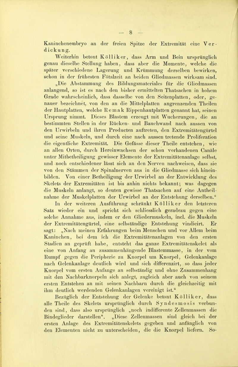Kaninchenembryo an der freien Spitze der Extremität eine Ver- dickung. Weiterhin betont Kölliker, dass Arm und Bein ursprünglich genau dieselbe Stellung haben, dass aber die Momente, welche die später verschiedene Lagerung und Krümmung derselben bcAvirken, schon in der frühesten Fötalzeit an beiden Gliedmassen wirksam sind. „Die Abstammung des Bildungsmateriales für die Gliedmassen anlangend, so ist es nach den bisher ermittelten Thatsachen in hohem Grade wahrscheinlich, dass dasselbe von den Seitenplatten, oder, ge- nauer bezeichnet, von den an die Mittelplatten angrenzenden Theilen der Hautplatten, welche Remak Rippenhautplatten genannt hat, seinen Ursprung nimmt. Dieses Blastem erzeugt mit Wucherungen, die an bestimmten Stellen in der Rücken- und Bauchwand nach aussen von den Urwirbeln und ihren Producten auftreten, den Extremitätengürtel und seine Muskeln, und durch eine nach aussen tretende Proliferation die eigentliche Extremität. Die Gefässe dieser Theile entstehen, wie an allen Orten, durch Hereinwachsen der schon vorhandenen Canäle unter Mitbetheiligung gewisser Elemente der Extremitätenanlage selbst, und nocli entschiedener lässt sich an den Nerven nachweisen, dass sie von den Stämmen der Spinalnerven aus in die Gliedmasse sich hinein- bilden. Von einer Betheiligung der Urwirbel an der Entwicklung des Skelets der Extremitäten ist bis anhin nichts bekannt; was dagegen die Muskeln anlangt, so deuten gewisse Thatsachen auf eine Antheil- nahme der Muskelplatten der Urwirbel an der Entstehung derselben. In der weiteren Ausführung schränkt Kölliker den letzteren Satz wieder ein und spricht sich schliesslich geradezu gegen eine solche Annahme aus, indem er den Gliedermuskeln, incl. die Muskeln der Extremitätengürtel, eine selbständige Entstehung vindicirt. Er sagt: „Nach meinen Erfahrungen beim Menschen und vor Allem beim Kaninchen, bei dem ich die Extremitätenanlagen von den ei'sten Stadien an geprüft habe, entsteht das ganze Extreraitätenskelet als eine von Anfang au zusammenhängende Blasteramasse, in der vom Rumpf gegen die Peripherie zu Knorpel um Knorpel, Gelenkanlage nach Gelenkanlage deutlich wird und sich differenzirt, so dass jeder Knorpel vom ersten Anfange an selbständig und ohne Zusammenhang mit den Nachbarknorpeln sich anlegt, zugleich aber auch von seinem ersten Entstehen an mit seinen Nachbarn durch die gleichzeitig mit ihm deutlich werdenden Gelenkanlagen vereinigt ist. Bezüglich der Entstehung der Gelenke betont Kölliker, dass alle Theile des Skelets ursprünglich durch Syndesmosis verbun- den sind, dass also urs])rünglich „noch indifferente Zellenmassen die Bindeglieder darstellen. „Diese Zellenmassen sind gleich bei der ersten Anlage des Extremitätenskelets gegeben und anfänglich von den Elementen nicht zu unterscheiden, die die Knorpel liefern. So-