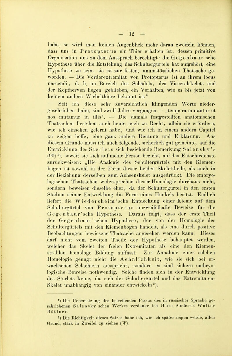 habe, so Avird man keinen Augenblick mehr daran zweifeln können, dass uns in Protopterus ein Thier erhalten ist, dessen primitive Organisation uns zu dem Ausspruch berechtigt: die Gegenbaur'sehe Hypothese über die Entstehung des Schultergürtels hat aufgehört, eine Hypothese zu sein, sie ist zur festen, unumstösslichen Thatsache ge- worden. — Die Vorderextreraität von Protopterus ist an ihrem locus nascendi, d. h. im Bereich des Schädels, des Visceralskelets und der Kopfnerven liegen geblieben, ein Verhalten, wie es bis jetzt von keinem andern Wirbelthiere bekannt ist. Seit ich diese sehr zuversichtlich klingenden Worte nieder- geschrieben habe, sind zwölf Jahre vergangen— „tempora mutantur et nos mutamur in illis. — Die damals festgestellten anatomischen Thatsachen bestehen auch heute noch zu Recht, allein sie erfordern, wie ich einsehen gelernt habe, und wie ich in einem andern Capitel zu zeigen hoffe, eine ganz andere Deutung und Erklärung. Aus diesem Grunde muss ich auch folgende, sicherlich gut gemeinte, auf die Entwicklung des Sterlets sich beziehende Bemerkung S a 1 e n s k y ' s (90)^), soweit sie sich auf meine Person bezieht, auf das Entschiedenste zurückweisen: „Die Analogie des Schultergürtels mit den Kiemen- bogen ist sowohl in der Form dieser beiden Skelettheile, als auch in der Beziehung derselben zum Achsenskelet ausgedrückt. Die embryo- logischen Thatsachen widersprechen dieser Homologie durchaus nicht, sondern beweisen dieselbe eher, da der Schultergüi-tel in den ersten Stadien seiner Entwicklung die Form eines Henkels besitzt. Endlich liefert die Wiedersheim' sehe Entdeckung einer Kieme auf dem Schultergürtel von Protopterus unzweifelhafte Beweise für die Gegenbau r' sehe Hypothese. Daraus folgt, dass der erste Theil der Gegenbaur'sehen Hypothese, der von der Homologie des Schultergürtels mit den Kiemenbogen handelt, als eine durch positive Beobachtungen bewiesene Thatsache angesehen werden kann. Dieses darf nicht vom zweiten Theile der Hypothese behauptet werden, welcher das Skelet der freien Extremitäten als eine den Kiemen- strahlen liomologe Bildung auffasst. Zur Annahme einer solchen Homologie genügt nicht die Aehnlichkeit, wie sie sich bei er- Avachsenen Selachiern ausspricht, sondern es sind sichere embryo- logische Beweise nothwendig. Solche finden sich in der Entwicklung des Sterlets keine, da sich der Schultergürtel und das Exti-emitäten- Skelet unabhängig von einander entwickeln^). ') Die Ucbersetzung des betreffenden Passus des in inissisdier Sprache ge- schriebenen Salensky'sehen Werkes verdanke ich Herrn Studiosus Walter B üt tner. ') Die Richtigkeit dieses Satzes habe ich, wie ich später zeigen werde, allen Grund, stark in Zweifel zu ziehen (W).