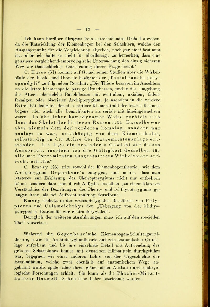 Ich kann hierüber übrigens kein entscheidendes Urtheil abgeben, da die Entwicklung der Kiemenbogen bei den Selachiern, welche den Ausgangspunkt für die Vergleichung abgeben, noch gar nicht bestimmt ist, aber ich halte es nicht für überflüssig, zu bemerken, dass eine genauere vergleichend-embryologische Untersuchung den einzig sicheren Weg zur thatsächlichen Entscheidung dieser Frage bietet. C. Hasse (51) kommt auf Gi'und seiner Studien über die Wirbel- säule der Fische und Dipnoer bezüglich der „Tectobranchi poly- spondyli zu folgendem Resultat: „Die Thiere besassen im Anschluss an die letzte Kiemenspalte paarige Brustflossen, und in der Umgebung des Afters ebensolche ßauchflossen mit centralem, axialen, faden- förmigen oder biserialen Archipterygium, je nachdem in die vordere Extremität lediglich der eine mittlere Kiemenstrahl des letzten Kiemen- bogens oder auch alle benachbarten als seriale mit hineingewachsen waren. In ähnlicher homodynamer Weise verhielt sich dann das Skelet der hinteren Extremität. Dasselbe war aber niemals dem der vorderen homolog, sondern nur analog; es war, unabhängig von dem Kiemenskelet, selbständig in der Achse der Extremitätenanlage ent- standen. Ich lege ein besonderes Gewicht auf diesen Ausspruch, insofern ich die Gültigkeit desselben für alle mit Extremitäten ausgestatteten Wirbelthiere auf- recht erhalte. C. Emery (25) tritt sowohl der Kiemenbogentheorie, wie dem Archipterygium Gegenbaur's entgegen, und meint, dass man letzteres zur Erklärung des Cheiropterygiums nicht nur entbehren könne, sondern dass man durch Aufgabe desselben „zu einem klareren Verständniss der Beziehungen des Cheiro- und Ichthyopterygiums ge- langen kann, als bei Aufrechterhaltung desselben. Emery erblickt in der crossopterygialen Brustflosse von Poly- pterus und Calamoichthys den „Uebergang von der ichthyo- pterygialen Extremität zur cheiropterygialen. Bezüglich der weiteren Ausführungen muss ich auf den speciellen Theil verweisen. Während die Gegenbaur' sehe Kiemenbogen-Schultergürtel- theorie, sowie die Archipterygiumtheorie auf rein anatomischer Grund- lage aufgebaut und bis in's einzelnste Detail mit Aufwendung des grössten Scharfsinnes immer mit denselben Hilfsmitteln durchgeführt war, begegnen wir einer anderen Lehre von der Urgeschichte der Extremitäten, welche zwar ebenfalls auf anatomischem Wege an- gebahnt wurde, später aber ihren glänzendsten Ausbau durch embryo- logische Forschungen erhielt. Sie kann als die Thacher-Mivart- Balfour-Haswell-Dohrn'sche Lehre bezeichnet werden.