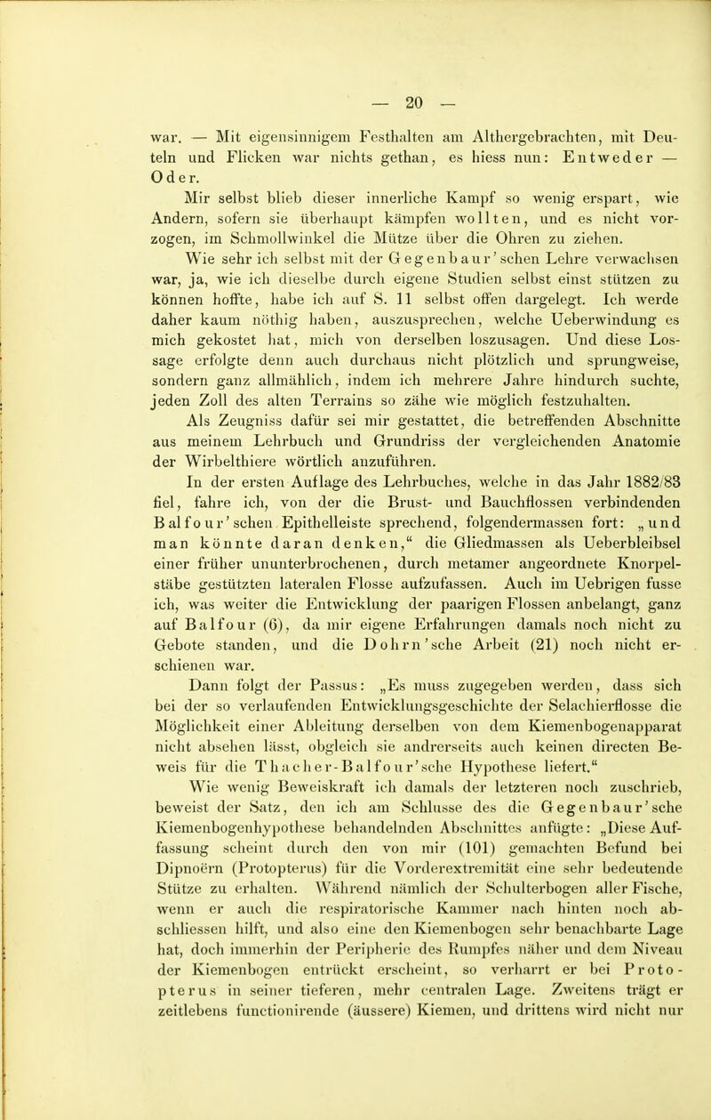 war, — Mit eigensinnigem Festhalten am Althergebrachten, mit Deu- teln und Flicken war nichts gethan, es hiess nun: Entweder — Oder. Mir selbst blieb dieser innerliche Kampf so wenig erspart, wie Andern, sofern sie überhaupt kämpfen wollten, und es nicht vor- zogen, im Schmollwinkel die Mütze über die Ohren zu ziehen. Wie sehr ich selbst mit der Geg enb aur' sehen Lehre verwachsen war, ja, wie ich dieselbe durch eigene Studien selbst einst stützen zu können hoffte, habe ich auf S. 11 selbst offen dargelegt. Ich werde daher kaum nöthig haben, auszusprechen, welche Ueberwindung es mich gekostet liat, mich von derselben loszusagen. Und diese Los- sage erfolgte denn auch durchaus nicht plötzlich und sprungweise, sondern ganz allmählich, indem ich mehrere Jahre hindurch suchte, jeden Zoll des alten Terrains so zähe wie möglich festzuhalten. Als Zeugniss dafür sei mir gestattet, die betreffenden Abschnitte aus meinem Lehrbuch und Grundriss der vergleichenden Anatomie der Wirbelthiere wörtlich anzuführen. In der ersten Auflage des Lehrbuches, welche in das Jahr 1882/83 fiel, fahre ich, von der die Brust- und Bauchflossen verbindenden B al f 0 u r' sehen Epithelleiste sprechend, folgendermassen fort: „und man könnte daran denken, die Gliedmassen als Ueberbleibsel einer früher ununterbrochenen, durch metamer angeordnete Knorpel- stäbe gestützten lateralen Flosse aufzufassen. Auch im Uebrigen fusse ich, was weiter die Entwicklung der paarigen Flossen anbelangt, ganz auf Balfour (6), da mir eigene Erfahrungen damals noch nicht zu Gebote standen, und die Dohm'sehe Arbeit (21) noch nicht er- schienen war. Dann folgt der Passus: „Es muss zugegeben werden, dass sich bei der so verlaufenden Entwicklungsgeschichte der Selachierflosse die Möglichkeit einer Ableitung derselben von dem Kiemenbogenapparat nicht absehen lässt, obgleich sie andrerseits auch keinen directen Be- weis für die T h a c h e r- B a 1 fo u r' sehe Hypothese liefert. Wie wenig Beweiskraft ich damals der letzteren noch zuschrieb, beweist der Satz, den ich am Schlüsse des die Gegenbaur'sche Kiemenbogenhypothese behandelnden Abschnittes anfügte: „DieseAuf- fassung scheint durch den von mir (101) gemachten Befund bei Dipnoern (Protopterus) für die Vorderextremität eine sehr bedeutende Stütze zu erhalten. Während nämlich der Schulterbogen aller Fische, wenn er auch die respiratorische Kammer nach hinten noch ab- schliessen hilft, und also eine den Kiemenbogen sehr benachbarte Lage hat, doch immerhin der Peripherie des Rumpfes näher und dem Niveau der Kiemenbogen entrückt erscheint, so verharrt er bei Proto- pterus in seiner tieferen, mehr centralen Lage. Zweitens trägt er zeitlebens functionirende (äussere) Kiemen, und drittens wird nicht nur