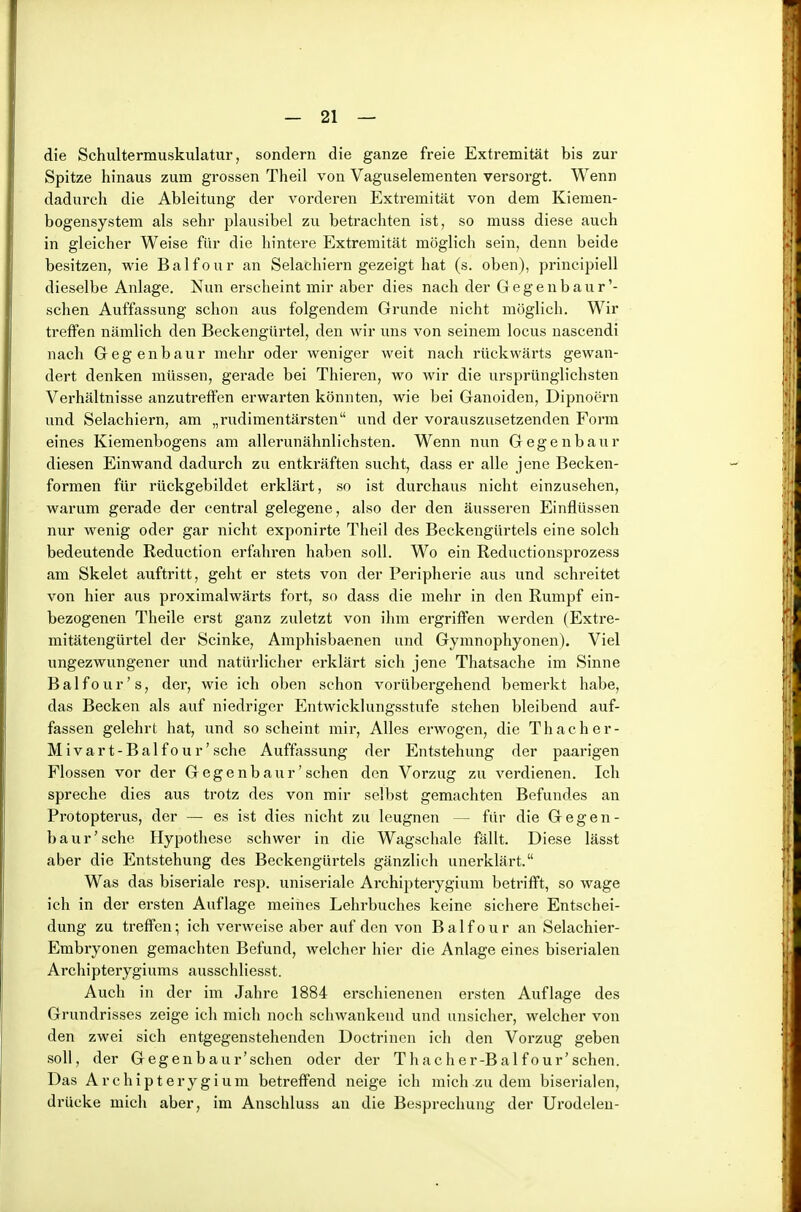 die Schultermuskulatur, sondern die ganze freie Extremität bis zur Spitze hinaus zum grossen Theil von Vaguselementen versorgt. Wenn dadurch die Ableitung der vorderen Extremität von dem Kiemen- bogensystem als sehr plausibel zu betrachten ist, so muss diese auch in gleicher Weise für die hintere Extremität möglich sein, denn beide besitzen, wie Balfour an Selachiern gezeigt hat (s. oben), principiell dieselbe Anlage. Nun erscheint mir aber dies nach der G e g e n b a u r '- sehen Auffassung schon aus folgendem Grunde nicht möglich. Wir treffen nämlich den Beckengürtel, den wir uns von seinem locus nascendi nach Gegenbaur mehr oder weniger weit nach rückwärts gewan- dert denken müssen, gerade bei Thieren, wo wir die ursprünglichsten Verhältnisse anzutreffen erwarten könnten, wie bei Ganoiden, Dipnoern und Selachiern, am „rudimentärsten und der vorauszusetzenden Form eines Kiemenbogens am allerunähnlichsten. Wenn nun Gegenbaur diesen Einwand dadurch zu entkräften sucht, dass er alle jene Becken- formen für rückgebildet erklärt, so ist durchaus nicht einzusehen, warum gerade der central gelegene, also der den äusseren Einflüssen nur wenig oder gar nicht exponirte Theil des Beckengürtels eine solch bedeutende Reduction erfahren haben soll. Wo ein Reductionsprozess am Skelet auftritt, geht er stets von der Peripherie aus und schreitet von hier aus proximalwärts fort, so dass die mehr in den Rumpf ein- bezogenen Theile erst ganz zuletzt von ihm ergriffen werden (Extre- mitätengürtel der Scinke, Amphisbaenen und Gymnophyonen). Viel ungezwungener und natürlicher erklärt sich jene Thatsache im Sinne Balfour's, dei, wie ich oben schon vorübergehend bemerkt habe, das Becken als auf niedriger Entwicklungsstufe stehen bleibend auf- fassen gelehrt hat, und so scheint mir. Alles erwogen, die Thacher- Mivar t-Balf 0u r' sehe Auffassung der Entstehung der paarigen Flossen vor der Gegenbaur'sehen den Vorzug zu verdienen. Ich spreche dies aus trotz des von mir selbst gemachten Befundes an Protopterus, der — es ist dies nicht zu leugnen — für die Gegen- baur'sehe Hypothese schwer in die Wagschale fällt. Diese lässt aber die Entstehung des Beckengürtels gänzlich unerklärt. Was das biseriale resp. uniseriale Archipterygivim betrifft, so wage ich in der ersten Auflage meines Lehrbuches keine sichere Entschei- dung zu treffen; ich verweise aber auf den von Balfour an Selachier- Embryonen gemachten Befund, welcher hier die Anlage eines biserialen Archipterygiums ausschliesst. Auch in der im Jahre 1884 erschienenen ersten Auflage des Grundrisses zeige ich mich noch schwankend und unsicher, welcher von den zwei sich entgegenstehenden Doctrinen ich den Vorzug geben soll, der Gegenbaur'schen oder der Thacher-Bal four'sehen. Das Archipterygium betreffend neige ich mich zu dem biserialen, drücke mich aber, im Anschluss an die Besprechung der Urodelen-