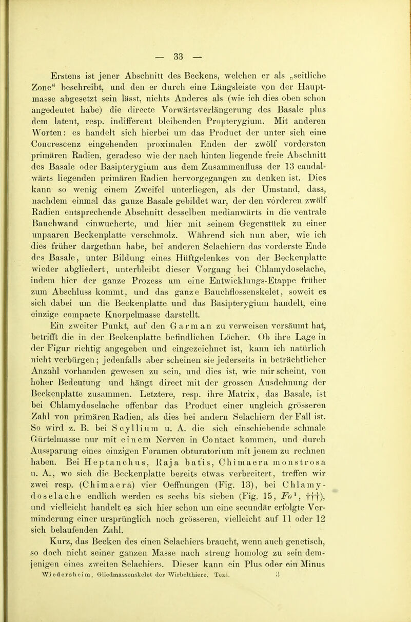 Erstens ist jener Abschnitt des Beckens, welchen er als „seitliche Zone beschreibt, und den er durch eine Längsleiste von der Haupt- masse abgesetzt sein lässt, nichts Anderes als (wie ich dies oben schon angedeutet habe) die directe Vorwärtsverlängerung des Basale plus dem latent, resp. indifferent bleibenden Propterygium. Mit anderen Worten: es handelt sich hierbei um das Product der unter sich eine Concrescenz eingehenden proximalen Enden der zwölf vordersten primären Radien, geradeso wie der nach hinten liegende freie Abschnitt des Basale oder Basipterygium aus dem Zusammenfluss der 13 caudal- wärts liegenden primären Radien hervorgegangen zu denken ist. Dies kann so wenig einem Zweifel unterliegen, als der Umstand, dass, nachdem einmal das ganze Basale gebildet war, der den vorderen zwölf Radien entsprechende Abschnitt desselben medianwärts in die ventrale Bauchwand einwucherte, und hier mit seinem Gregenstück zu einer unpaaren Beckenplatte verschmolz. Während sich nun aber, wie ich dies früher dargethan habe, bei anderen Selachiern das vorderste Ende des Basale, unter Bildung eines Hüftgelenkes von der Beckenplatte wieder abgliedert, unterbleibt dieser Vorgang bei Chlamydoselache, indem hier der ganze Prozess um eine Entwicklungs-Etappe früher zum Abschluss kommt, und das ganze Baucliflossenskelet, soweit es sich dabei um die Beckenplatte und das Basipterygium handelt, eine einzige compacte Knorpelmasse darstellt. Ein zweiter Punkt, auf den Garm an zu verweisen versäumt hat, betrifft die in der Beckenplatte befindlichen Löcher. Ob ihre Lage in der Figur richtig angegeben und eingezeichnet ist, kann ich natürlich nicht verbürgen; jedenfiills aber scheinen sie jederseits in beträchtlicher Anzahl vorhanden gewesen zu sein, und dies ist, wie mir scheint, von hoher Bedeutung und hängt direct mit der grossen Ausdehnung der Beckenplatte zusammen. Letztere, resp. ihre Matrix, das Basale, ist bei Chlamydoselache offenbar das Product einer ungleich grösseren Zahl von primären Radien, als dies bei andern Selachiern der Fall ist. So wird z. B. bei Scyllium u. A. die sich einschiebende schmale Gürtelmasse nur mit einem Nerven in Contact kommen, und durch Aussparung eines einzigen Foramen obturatorium mit jenem zu rechnen haben. Bei Heptanchus, Raja batis, Chimaera monstrosa u. A., wo sich die Beckenplatte bereits etwas verbreitert, treffen wir zwei resp. (Chimaera) vier Oeffnungen (Fig. 13), bei Chlamy- doselache endlich werden es sechs bis sieben (Fig. 15, Fo'^, fff), und vielleicht handelt es sich hier schon um eine secundär erfolgte Ver- minderung einer ursprünglich noch grösseren, vielleicht auf 11 oder 12 sich belaufenden Zahl. Kurz, das Becken des einen Selachiers braucht, wenn auch genetisch, so doch nicht seiner ganzen Masse nach streng homolog zu sein dem- jenigen eines zweiten Selachiers. Dieser kann ein Plus oder ein Minus Wiedersheim, Gliedmassenskelet der Wirbelthiei-e. Text.