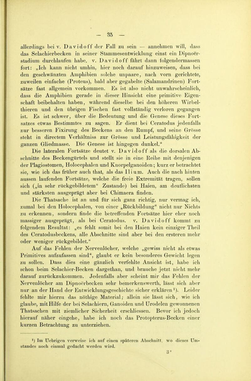 allerdings bei v. Davidoff der Fall zu sein — annehmen will, dass das Selachierbecken in seiner Stammesentwicklung einst ein Dipnoer- stadium durchlaufen habe. v. Davidoff fährt dann folgendermassen fort: „Ich kann nicht umhin, hier noch darauf hinzuweisen, dass bei den geschwänzten Amphibien solche unpaare, nach vorn gerichtete, zuweilen einfache (Proteus), bald aber gegabelte (Salamandrinen) Fort- sätze fast allgemein vorkommen. Es ist also nicht unwahrscheinlich, dass die Amphibien gerade in dieser Hinsicht eine primitive Eigen- schaft beibehalten haben, während dieselbe bei den höheren Wirbel- thieren und den übrigen Fischen fast vollständig verloren gegangen ist. Es ist schwer, über die Bedeutung und die Genese dieses Fort- satzes etwas Bestimmtes zu sagen. Er dient bei Ceratodus jedenfalls zur besseren Fixirung des Beckens an den Rumpf, und seine Grösse steht in directem Verhältniss zur Grösse und Leistungsfähigkeit der ganzen Gliedmasse. Die Genese ist hingegen dunkel. Die latei-alen Fortsätze deutet v. Davidoff als die dorsalen Ab- schnitte des Beckengürtels und stellt sie in eine Reihe mit denjenigen der Plagiostomen, Holocephalen und Knorpelganoiden; kurz er betrachtet sie, wie ich das früher auch that, als das Iii um. Auch die nach hinten aussen laufenden Fortsätze, welche die freie Extremität tragen, sollen sich („in sehr rückgebildetem Zustande) bei Haien, am deutlichsten und stärksten ausgeprägt aber bei Chimaera finden. Die Thatsache ist an und für sich ganz richtig, nur vermag ich, zumal bei den Holocephalen, von einer „Rückbildung nicht nur Nichts zu erkennen, sondern finde die betreffenden Foi-tsätze hier eher noch massiger ausgeprägt, als bei Ceratodus. v. Davidoff kommt zu folgendem Resultat: „es fehlt somit bei den Haien kein einziger Theil des Ceratodusbeckens, alle Abschnitte sind aber bei den ersteren mehr oder weniger rückgebildet. Auf das Fehlen der Nervenlöcher, welche „gewiss nicht als etwas Primitives aufzufassen sind, glaubt er kein besonderes Gewicht legen zu sollen. Dass dies eine gänzlich verfehlte Ansicht ist, habe ich schon beim Selachier-Becken dargethan, und brauche jetzt nicht mehr darauf zurückzukommen. Jedenfalls aber scheint mir das Fehlen der Nervenlöcher am Dipnoerbecken sehr bemerkenswert!!, lässt sich aber nur an der Hand der Entwicklungsgeschichte sicher erklären'). Leider fehlte mir hierzu das nöthige Material; allein sie lässt sich, wie ich glaube, mit Hilfe der bei Selachiern, Ganoiden und Urodelen gewonnenen Thatsachen mit ziemlicher Sicherheit erschliessen. Bevor ich jedoch hierauf näher eingehe, habe ich noch das Protopterus-Becken einer kurzen Betrachtung zu unterziehen. 1) Im Uebrigen verweise ich auf einen späteren Abschnitt, wo dieses Um' Standes noch einmal gedacht werden wird. 3*