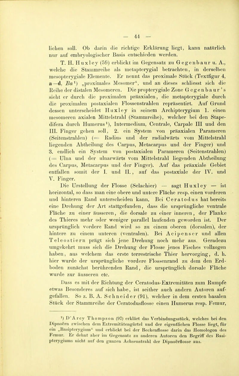 liehen soll. Ob darin die richtige Erklärung liegt, kann natürlich nur auf embryologischer Basis entschieden werden. T. H. Huxley (59) erblickt im Gegensatz zu Gegenbaur u. A., welche die Stammreihe als metapterygial betrachten, in derselben mesopterygiale Elemente. Er nennt das proximale Stück (Textfigur 4, a—d, Ba^) „proximales Mesomer, und an dieses schliesst sich die Reihe der distalen Mesomeren. Diepropterygiale Zone Gegenbaur's sieht er durch die proximalen präaxialen, die metapterygiale durch die proximalen postaxialen Flossenstrahlen repräsentirt. Auf Grund dessen unterscheidet Huxley in seinem Archipterygium 1. einen mesomeren axialen Mittelstrahl (Stammreihe), welcher bei den Stape- difera durch Humerus^), Intermedium, Centrale, Carpale III und den III. Finger gehen .soll, 2. ein System von präaxialen Parameren (Seitenstrahlen) (= Radius und der radialwärts vom Mittelstralil liegenden Abtheilung des Carpus, Metacarpus und der Finger) und 3. endlich ein System von postaxialen Parameren (Seitenstrahlen) (= Ulua und der ulnarwärts vom Mittelstrahl liegenden Abtheilung des Carpus, Metacarpus und der Finger), Auf das präaxiale Gebiet entfallen somit der I. und II., auf das postaxiale der IV. und V. Finger. Die Urstellung der Flosse (Selachier) — sagt Huxley — ist horizontal, so dass man eine obere und untere Fläche resp. einen vorderen und hinteren Rand unterscheiden kann. Bei Ceratodus hat bereits eine Drehung der Art stattgefunden, dass die ursprüngliche ventrale Fläche zu einer äusseren, die dorsale zu einer inneren, der Flanke des Thieres mehr oder weniger parallel laufenden geworden ist. Der ursprünglich vordere Rand wird so zu einem oberen (dorsalen), der hintere zu einem unteren (ventralen). Bei Acipenser und allen Teleostiern prägt sich jene Drehung noch mehr aus. Geradezu umgekehrt muss sich die Drehung der Flosse jenes Fisches vollzogen haben, aus Avelchem das erste terrestrische Thier hervorging, d. h. hier wurde der ursprüngliche vordere Flossenrand zu dem den Erd- boden zunächst berührenden Rand, die ursprünglich dorsale Fläche wurde zur äusseren etc. Dass es mit der Richtung der Ceratodus-Extremitäten zum Rumpfe etwas Besonderes auf sich habe, ist seither auch andern Autoren auf- gefallen. So z. B. A. Schneider (91), welcher in dem ersten basalen Stück der Stammreihe der Ceratodusflosse einen Humerus resp. Femur, ') D'Arcy Thompson (97) erklärt das Verbindungsstück, welches bei den Dlpnoern zwischen dem Extvemitätengürtel und der eigentlichen Flosse Hegt, für ein „Kasipteryginm und erblickt bei der Beckenflossc darin das Homologon des Femur. Er dehnt aber im Gegensatz zu anderen Autoren den Begriff des Basi- pterygiums nicht auf den ganzen Achsenstrahl der Dipnoerflosse aus.