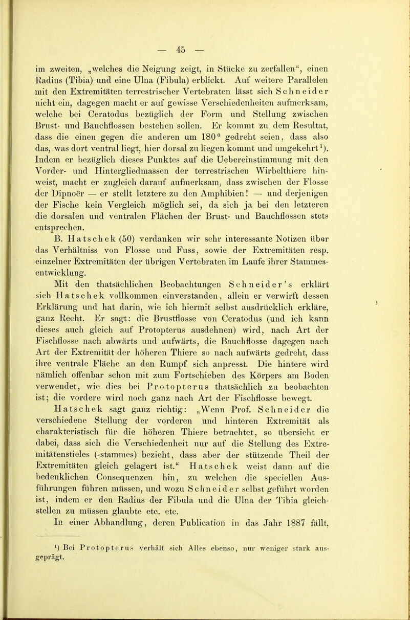 im zweiten, „welches die Neigung zeigt, in Stücke zu zerfallen, einen Radius (Tibia) und eine Ulna (Fibula) erblickt. Auf weitere Parallelen mit den Extremitäten terrestrischer Vertebraten lässt sich Schneider nicht ein, dagegen macht er auf gewisse Verschiedenheiten aufmerksam, welche bei Ceratodus bezüglich der Form und Stellung zwischen Brust- und Bauchflossen bestehen sollen. Er kommt zu dem Resultat, dass die einen gegen die anderen um 180° gedreht seien, dass also das, was dort ventral liegt, hier dorsal zu liegen kommt und umgekehrt^). Indem er bezüglich dieses Punktes auf die Uebereinstimmung mit den Vorder- und Hintergliedmassen der terrestrischen Wirbelthiere hin- weist, macht er zugleich darauf aufmerksam; dass zwischen der Flosse der Dipnoer — er stellt letztere zu den Amphibien! — und derjenigen der Fische kein Vergleich möglich sei, da sich ja bei den letzteren die dorsalen und ventralen Flächen der Brust- und Bauchflossen stets entsprechen. B. Hatschek (50) verdanken wir sehr interessante Notizen über das Verhältniss von Flosse und Fuss, sowie der Extremitäten resp, einzelner Extremitäten der übrigen Vertebraten im Laufe ihrer Stammes- entwicklung. Mit den thatsächlichen Beobachtungen S c h n e i d e r ' s erklärt sich Hatschek vollkommen einverstanden, allein er verwirft dessen Erklärung und hat darin, wie ich hiermit selbst ausdrücklich erkläre, ganz Recht. Er sagt: die Brustflosse von Ceratodus (und ich kann dieses auch gleich auf Protopterus ausdehnen) wird, nach Art der Fischflosse nach abwärts und aufwärts, die Bauchflosse dagegen nach Art der Extremität der höheren Thiere so nach aufwärts gedreht, dass ihre ventrale Fläche an den Rumpf sich anpi'esst. Die hintere wird nämlich offenbar schon mit zum Fortschieben des Körpers am Boden vei'wendet, wie dies bei Protopterus thatsächlich zu beobachten ist; die vordere wird noch ganz nach Art der Fischflosse bewegt. Hatschek sagt ganz richtig: „Wenn Prof. Schneider die verschiedene Stellung der vorderen und hinteren Extremität als charakteristisch für die höheren Thiere betrachtet, so übersieht er dabei, dass sich die Verschiedenheit nur auf die Stellung des Extre- mitätenstieles (-Stammes) bezieht, dass aber der stützende Theil der Extremitäten gleich gelagert ist. Hatschek weist dann auf die bedenklichen Consequenzen hin, zu welchen die speciellen Aus- führungen führen müssen, und wozu Schneider selbst geführt worden ist, indem er den Radius der Fibula und die Ulna der Tibia gleich- stellen zu müssen glaubte etc. etc. In einer Abhandlung, deren Publication in das Jahr 1887 fällt, Bei Protopterus verhält sich Alles ebenso, nur weniger stark aus- geprägt.