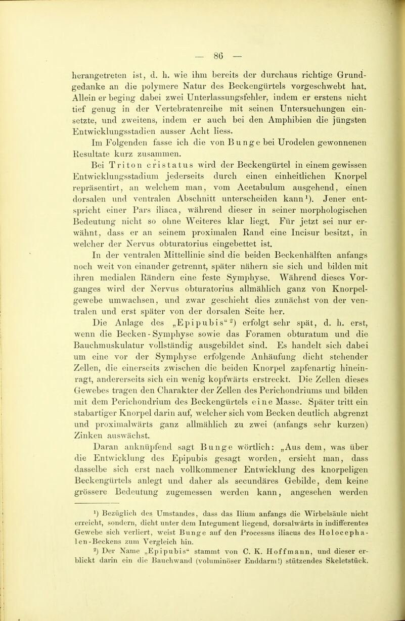 herangetreten ist, d. h. wie ihm bereits der durchaus richtige Grund- gedanke an die polymere Natur des Beckengürtels vorgeschwebt hat. Allein er beging dabei zwei Unterlassungsfehler, indem er erstens nicht tief genug in der Vertebratenreihe mit seinen Untersuchungen ein- setzte, und zweitens, indem er auch bei den Amphibien die jüngsten Entwicklungsstadien ausser Acht Hess. Im Folgenden fasse ich die von Bunge bei Urodelen gewonnenen Resultate kurz zusammen. Bei Triton cristatus wird der Beckengürtel in einem gewissen Entwicklungsstadium jederseits durch einen einheitlichen Knorpel repräsentirt, an welchem man, vom Acetabulum ausgehend, einen dorsalen und ventralen Abschnitt unterscheiden kann^). Jener ent- spricht einer Pars iliaca, während dieser in seiner morphologischen Bedeutung nicht so ohne Weiteres klar liegt. Für jetzt sei nur er- wähnt, dass er an seinem proximalen Rand eine Incisur besitzt, in welcher der Nervus obturatorius eingebettet ist. In der ventralen Mittellinie sind die beiden Beckenhälften anfangs noch weit von einander getrennt, später nähern sie sich und bilden mit ihren medialen Rändern eine feste Symphyse. Während dieses Vor- ganges wird der Nervus obturatorius allmählich ganz von Knorpel- gewebe umwachsen, imd zwar geschieht dies zunächst von der ven- tralen und erst später von der dorsalen Seite her. Die Anlage des „Epipubis-) erfolgt sehr spät, d. h. erst, wenn die Becken - Symphyse sowie das Foramen obturatum und die Bauchmuskulatur vollständig ausgebildet sind. Es handelt sich dabei um eine vor der Symphyse erfolgende Anhäufung dicht stehender Zellen, die einerseits zwischen die beiden Knorpel zapfenartig hinein- ragt, andererseits sich ein wenig kopfwärts erstreckt. Die Zellen dieses Gewebes tragen den Charakter der Zellen des Perichondriums und bilden mit dem Perichondrium des Beckengürtels eine Masse. Später tritt ein stabartiger Knorpel darin auf, welcher sich vom Becken deutlich abgrenzt und proximalwärts ganz allmählich zu zwei (anfongs sehr kurzen) Zinken auswächst. Daran anknüpfend sagt Bunge wörtlich: „Aus dem, was über die Entwicklung des Epipubis gesagt worden, ersieht man, dass dasselbe sich erst nach vollkommener Entwicklung des knorpeligen Beckengürtels anlegt und daher als secundäres Gebilde, dem keine grössere Bedeutung zugemessen werden kann, angesehen werden 1) Bezüglich des Umstandes, dass das Ilium anfangs die Wirbelsäule nicht erreicht, sondern, dicht unter dem Integument liegend, dorsalwärts in indifferentes Gewebe sich verliert, weist Bunge auf den Processus iliacus des HolocepHa- len-Beckens zum Vergleich hin. 2) Der Name „Epipubis stammt von C. K. Hoffmann, und dieser er- blickt darin ein die Bauchwand (voluminöser Enddarm!) stützendes Skeletstück.