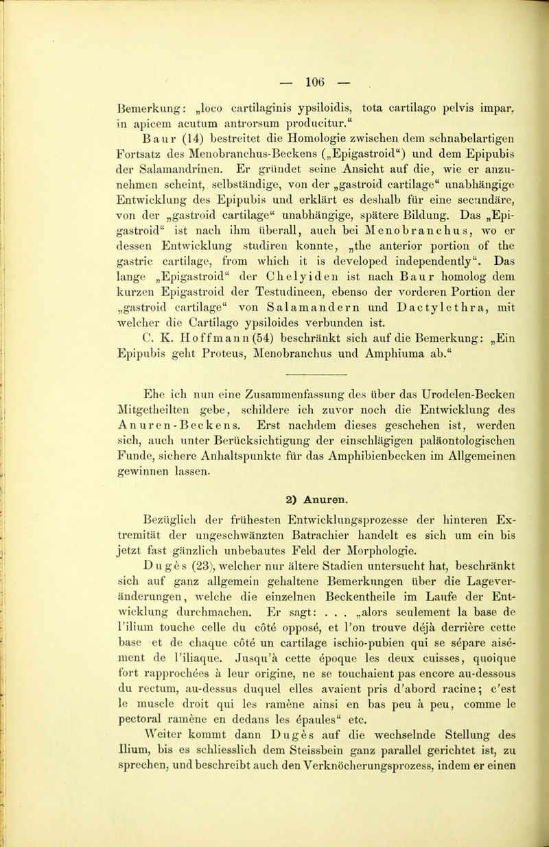 Bemerkung: „loco cartilaginis ypsiloidis, tota cartilago pelvis impar, in apicem acutum antrorsum producitur. Baur (14) bestreitet die Homologie zwischen dem schnabelartigen Fortsatz des Menobranchus-Beckens („Epigastroid) und dem Epipubis der Salamandrinen. Er gründet seine Ansicht auf die, wie er anzu- nehmen scheint, selbständige, von der „gastroid cartilage unabhängige Entwicklung des Epipubis und erklärt es deslialb für eine secundäre, von der „gastroid cartilage unabhängige, spätere Bildung. Das „Epi- gastroid ist nach ihm überall, auch bei Menobranchus, wo er dessen Entwicklung studiren konnte, „the anterior portion of the gastric cartilage, from which it is developed independently. Das lange „Epigastroid der Chelyiden ist nach Baur homolog dem kurzen Epigastroid der Testudineen, ebenso der vorderen Portion der „gastroid cartilage von Salamandern und Dactylethra, mit welcher die Cartilago ypsiloides verbunden ist. C. K. Hoffmann (54) beschränkt sich auf die Bemerkung: „Ein Epipubis geht Proteus, Menobranchus und Amphiuma ab. Ehe ich nun eine Zusammenfassung des über das Urodelen-Becken Mitgetheilten gebe, schildere ich zuvor noch die Entwicklung des Anuren-Beckens. Erst nachdem dieses geschehen ist, werden sich, auch unter Berücksichtigung der einschlägigen paläontologischen Funde, sichere Anhaltspunkte für das Amphibienbecken im Allgemeinen gewinnen lassen. 2) Anuren. Bezüglich der frühesten Entwicklungsprozesse der hinteren Ex- tremität der ungeschwänzten Batrachier handelt es sich um ein bis jetzt fast gänzlich unbebautes Feld der Morphologie. D u g e s (23), welcher nur ältere Stadien untersucht hat, beschi-änkt sich auf ganz allgemein gehaltene Bemerkungen über die Lagever- änderungen , welche die einzelnen Beckentheile im Laufe der Ent- wicklung durchmachen. Er sagt: . . . „alors seulement la base de l'iHum touche celle du c6t4 oppos^, et l'on trouve dejä derriere cette base et de chaque cote un cartilage ischio-pubien qui se s^pare aise- ment de l'iliaque. Jusqu'ä cette epoque les deux cuisses, quoique fort rapprochees ä leur origine, ne se touchaient pas encore au-dessous du rectum, au-dessus duquel elles avaient pris d'abord racine; c'est le muscle droit qui les ramene ainsi en bas peu ä peu, comme le pectoral ramene en dedaus les ^paules etc. Weiter kommt dann Duges auf die wechselnde Stellung des Ilium, bis es schliesslich dem Steissbein ganz parallel gerichtet ist, zu sprechen, und beschreibt auch den Verknöcherungsprozess, indem er einen