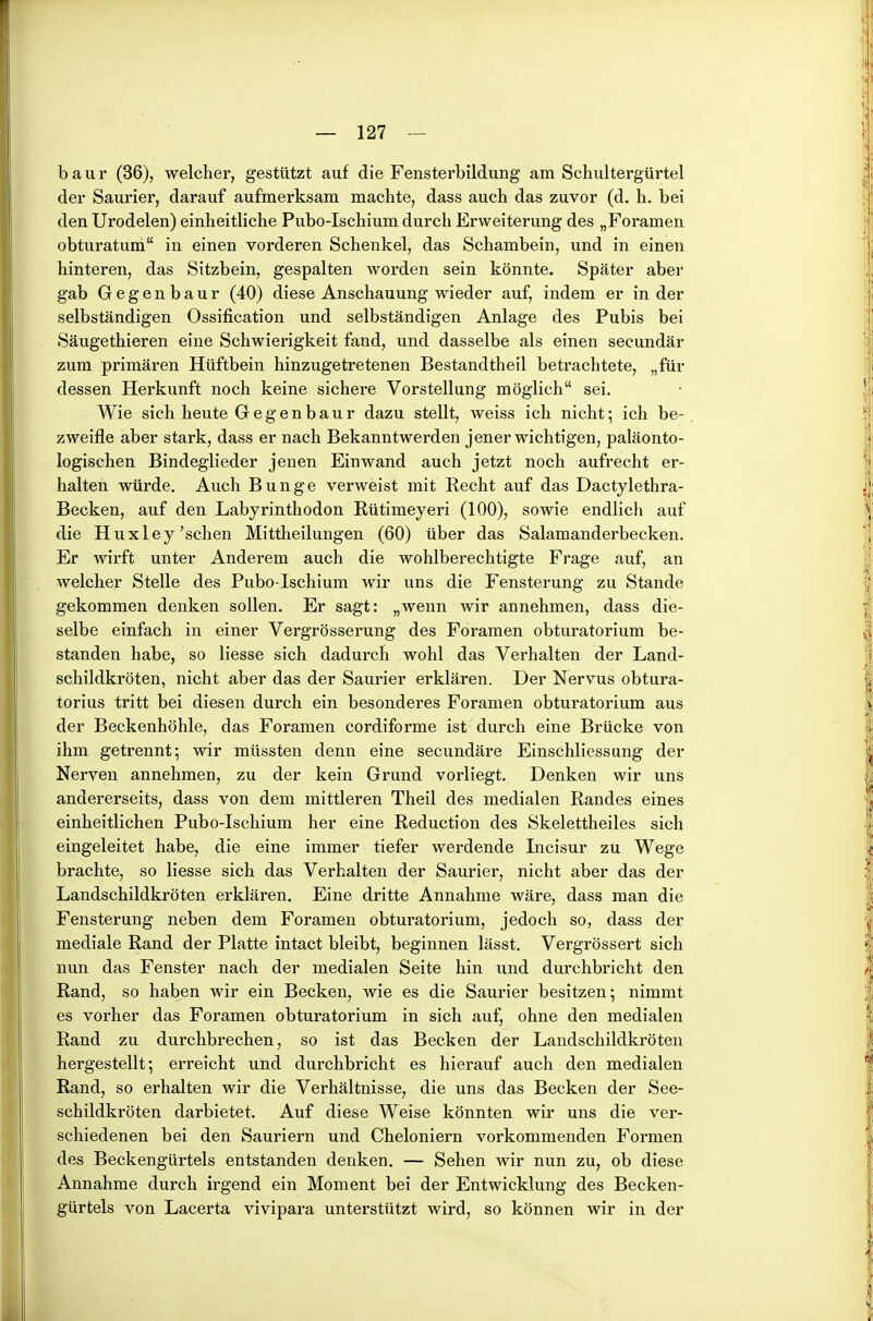 b a u r (36), welcher, gestützt auf die Fensterbildung am Schultergürtel der Saurier, darauf aufmerksam machte, dass auch das zuvor (d. h. bei den Urodelen) einheitliche Pubo-Ischium durch Erweiterung des „Foramen obturatum in einen vorderen Schenkel, das Schambein, und in einen hinteren, das Sitzbein, gespalten worden sein könnte. Später aber gab Gegenbaur (40) diese Anschauung wieder auf, indem er in der selbständigen Ossification und selbständigen Anlage des Pubis bei Säugethieren eine Schwierigkeit fand, und dasselbe als einen secundär zum primären Hüftbein hinzugetretenen Bestandtheil betrachtete, „für dessen Herkunft noch keine sichere Vorstellung möglich sei. Wie sich heute Gegenbaur dazu stellt, weiss ich nicht; ich be- zweifle aber stark, dass er nach Bekanntwerden jener wichtigen, paläonto- logischen Bindeglieder jenen Einwand auch jetzt noch aufrecht er- halten würde. Auch Bunge verweist mit Recht auf das Dactylethra- Becken, auf den Labyrinthodon Rütimeyeri (100), sowie endlich auf die Huxley'sehen Mittheilungen (60) über das Salamanderbecken. Er wirft unter Anderem auch die wohlberechtigte Frage auf, an welcher Stelle des Pubo-Ischium wir uns die Fensterung zu Stande gekommen denken sollen. Er sagt: „wenn wir annehmen, dass die- selbe einfach in einer Vergrösserung des Foramen obturatorium be- standen habe, so Hesse sich dadurch wohl das Verhalten der Land- schildkröten, nicht aber das der Saurier erklären. Der Nervus obtura- torius tritt bei diesen durch ein besonderes Foramen obturatorium aus der Beckenhöhle, das Foramen cordiforme ist durch eine Brücke von ihm getrennt; wir müssten denn eine secundäre Einschliessung der Nerven annehmen, zu der kein Grund vorliegt. Denken wir uns andererseits, dass von dem mittleren Theil des medialen Randes eines einheitlichen Pubo-Ischium her eine Reduction des Skelettheiles sich eingeleitet habe, die eine immer tiefer werdende Incisur zu Wege brachte, so Hesse sich das Verhalten der Saurier, nicht aber das der Landschildkröten erklären. Eine dritte Annahme wäre, dass man die Fensterung neben dem Foramen obturatorium, jedoch so, dass der mediale Rand der Platte intact bleibt, beginnen lässt. Vergrössert sich nun das Fenster nach der medialen Seite hin und durchbricht den Rand, so haben wir ein Becken, wie es die Saurier besitzen; nimmt es vorher das Foramen obturatorium in sich auf, ohne den medialen Rand zu durchbrechen, so ist das Becken der Landschildkröten hergestellt; erreicht und durchbricht es hierauf auch den medialen Rand, so erhalten wir die Verhältnisse, die uns das Becken der See- schildkröten darbietet. Auf diese Weise könnten wir uns die ver- schiedenen bei den Sauriern und Cheloniern vorkommenden Formen des Beckengürtels entstanden denken. — Sehen wir nun zu, ob diese Annahme durch irgend ein Moment bei der Entwicklung des Becken- gürtels von Lacerta vivipara unterstützt wird, so können wir in der