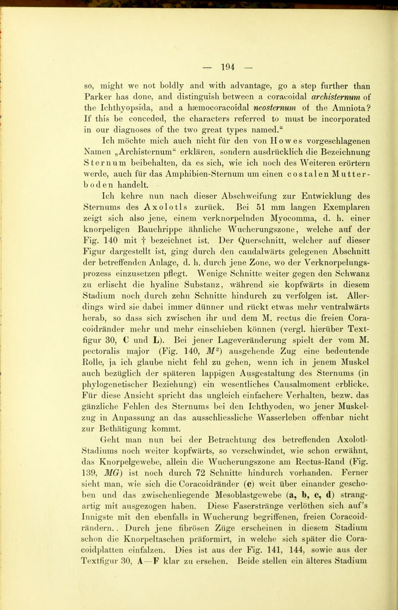 so, might we not bolclly and with advantage, go a step further than Parker lias done, and distinguish between a coracoidal archisternum of the Ichthyopsida, and a hsemocoracoidal neosiernum of the Amniota? If this be conceded, the characters referred to must be incorporated in Our diagnoses of the two great types named. Ich möchte mich auch nicht für den von Howes vorgeschlagenen Namen „Archisternum erklären, sondern ausdrücklich die Bezeichnung S t e r n u m beibehalten, da es sich, wie ich noch des Weiteren erörtern werde, auch für das Amphibien-Sternum um einen costalen Mutter- b 0 d e n handelt. Ich kehre nun nach dieser Abschweifung zur Entwicklung des Stern ums des Axolotls zurück. Bei 51 mm langen Exemplaren zeigt sich also jene, einem verknorpelnden Myocomma, d. h, einer knorpeligen Bauchrippe ähnliche Wucherungszone, welche auf der Fig. 140 mit f bezeichnet ist. Der Querschnitt, welcher auf dieser Figur dargestellt ist, ging durch den caudalwärts gelegenen Abschnitt der betreffenden Anlage, d. h. durch jene Zone, wo der Verknorpelungs- prozess einzusetzen pflegt. Wenige Schnitte weiter gegen den Schwanz zu erlischt die hyaline Substanz, während sie kopfwärts in diesem Stadium noch durch zehn Schnitte hindurch zu verfolgen ist. Aller- dings wird sie dabei immer dünner und rückt etwas mehr ventralwärts herab, so dass sich zwischen ihr und dem M. rectus die freien Cora- coidränder mehr und mehr einschieben können (vergl. hierüber Text- figur 30, C und L). Bei jener Lageveränderung spielt der vom M. pectoralis major (Fig. 140, M^) ausgehende Zug eine bedeutende Rolle, ja ich glaube nicht fehl zu gehen, wenn ich in jenem Muskel auch bezüglich der spätei'en lappigen Ausgestaltung des Sternums (in phylogenetischer Beziehung) ein wesentliches Causalmoment erblicke. Für diese Ansicht spricht das ungleich einfachere Verhalten, bezw. das gänzliche Fehlen des Sternums bei den Ichthyoden, wo jener Muskel- zug in Anpassung an das ausschliessliche Wasserleben offenbar nicht zur Bethätigung kommt. Geht man nun bei der Betrachtung des betreffenden Axolotl- Stadiums noch weiter kopfwärts, so verschwindet, wie schon erwähnt, das Knorpelgewebe, allein die Wucherungszone am Rectus-Rand (Fig. 139, MG) ist noch durch 72 Schnitte hindurch vorhanden. Ferner sieht man, wie sich die Coracoidränder (c) weit über einander gescho- ben und das zwischenliegende Mesoblastgewebe (a, b, C, d) strang- artig mit ausgezogen haben. Diese Faserstränge verlöthen sich auf's Innigste mit den ebenfalls in Wucherung begriffenen, freien Coracoid- ränderii. . Durch jene fibrösen Züge erscheinen in diesem Stadium schon die Knorpeltaschen präformirt, in welche sich später die Cora- coidplatten einfalzen. Dies ist aus der Fig. 141, 144, sowie aus der TextHgur 30, A—F klar zu ersehen. Beide stellen ein älteres Stadium