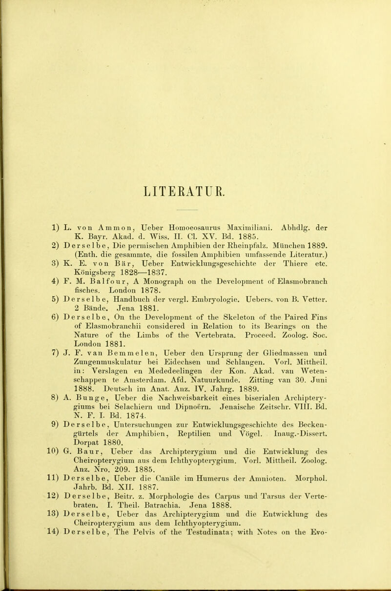 LITEEATUR. 1) L. von Amnion, lieber Homoeosaurus Maximiliaui, Ablidlg. der K. Bayr. Akad. d. Wiss. II. CI. XV. Bd. 1885. 2) Derselbe, Die permiselien Amphibien der Rheinpfalz. München 1889. (Enth. die gesammte, die fossilen Amphibien umfassende Literatur.) 3) K. E. von IBär, Ueber Entwicklungsgeschichte der Thiere etc. Königsberg 1828—1837. 4) F. M. B a 1 f o u r, A Monograph on the Development of Elasmobranch fisches. London 1878. 5) Derselbe, Handbuch der vergl. Embryologie. Uebers. von B. Vetter. 2 Bände. Jena 1881. 6) Derselbe, On the Develojjment of the Skeleton of the Paired Eins of Elasmobranchii considered in Relation to its Bearings on the Nature of the Limbs of the Vertebrata. Proceed. Zoolog. Soc. London 1881. 7) J. F. van Bemmelen, Ueber den Ursprung der Gliedmassen und Zungenmuskulatur bei Eidechsen und Schlangen. Vorl. Mittheil, in: Verslagen en Mededeelingen der Kon. Akad. van Weten- schappen te Amsterdam. Afd. Natuurkunde. Zitting van 30. Juni 1888. Deutsch im Anat. Anz. IV. Jahrg. 1889. 8) A. Bunge, Ueber die Nachweisbarkeit eines biserialen Archiptery- giums bei Selachiern und Dipnoern. Jenaische Zeitschr. VIII. Bd. N. F. L Bd. 1874. 9) Derselbe, Untersuchungen zur Entwicklungsgeschichte des Becken- gürtels der Amphibien, Reptilien und Vögel. Inaug.-Dissert. Dorpat 1880. 10) G. Baur, Ueber das Archipterygium und die Entwicklung des Cheii-opterygium aus dem Ichthyopterygium. Vorl. Mittheil. Zoolog. Anz. Nro. 209. 1885. 11) Derselbe, Ueber die Canäle im Humerus der Amnioten. Morphol. Jahrb. Bd. XIL 1887. 12) Derselbe, Beitr. z. Morphologie des Carpus und Tarsus der Verte- braten. 1. Theil. Batrachia. Jena 1888. 13) Derselbe, Ueber das Archipterygium und die Entwicklung des Cheiropterygium aus dem Ichthyopterygium. 14) Derselbe, The Pelvis of the Testudinata; with Notes on the Evo-