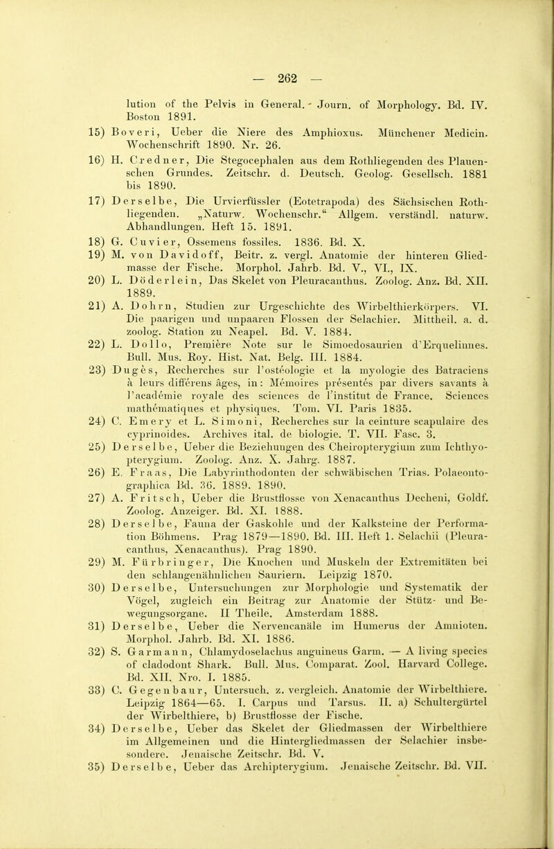 lution of the Pelvis in General. - Journ. of Morphology. Bd. IV. Boston 1891. Boveri, Ueber die Niere des Amphioxus. Münchener Medicin. Wochenschrift 1890. Nr. 26. H. Credner, Die Stegocephalen aus dem Rothliegenden des Plauen- schen Grundes. Zeitschr. d. Deutsch. Geolog. Gesellsch. 1881 bis 1890. Derselbe, Die Urvierfüssler (Eotetrapoda) des Sächsischen Roth- liegenden. „Naturw. Wochenschr. Allgem. verständl. naturw. Abhandlungen. Heft 15. 1891. G. Cuvier, Ossemens fossiles. 1836. Bd. X. M. von David off, Beitr. z. vergl. Anatomie der hintereu Glied- masse der Fische, Morphol. Jahrb. Bd. V., VI., IX. L. Döderlein, Das Skelet von Pleuracanthus. Zoolog. Anz. Bd. XII. 1889. A. Dohm, Studien zur Urgeschichte des Wirbelthierkörpers. VI. Die paarigen und unpaaren Flossen der Selachier. Mittheil. a. d. zoolog. Station zu Neapel. Bd. V. 188-1. L. Dollo, Premiere Note sur le Simoedosaurien d'Erquelimies. Bull. Mus. Roy. Hist. Nat. Belg. III. 1884. Duges, Reclierches sur l'osteologie et la myologie des Batraciens a leurs differens äges, in: Memoires presentes ]3ar divers savants a I'academie royale des sciences de l'institut de France. Sciences mathematiques et physiques. Tom. VI. Paris 1835. C. Emery et L. Simoni, Recherches sur la ceinture scapulaire des cyprinoides. Archives ital. de biologie. T. VII. Fase. 3. Derselbe, Ueber die Beziehungen des Cheiropterygium zum Ichthyo- pterygium. Zoolog. Anz. X. Jahrg. 1887. E. Fr aas. Die Labyrinthodonten der schwäbischen Trias. Polaeonto- graphica Bd. 3Ü. 1889. 1890. A. F r i t s c h, Ueber die Brustflosse von Xenacanthus Decheni, Goldf. Zoolog. Anzeiger. Bd. XL 1888. Derselbe, Fauna der Gaskohle und der Kalksteine der Performa- tion Böhmens. Prag 1879—1890. Bd. III. Heft 1. Selachii (Pleura- canthus, Xenacanthus). Prag 1890. M. Fürbringer, Die Knochen und Muskeln der Extremitäten bei den schlangenähnlichen Sauriern. Leipzig 1870. Derselbe, Untersuchungen zur Morphologie und Systematik der Vögel, zugleich ein Beitrag zur Anatomie der Stütz- und Be- wegungsorgane. II Theile. Amsterdam 1888. Derselbe, Ueber die Nervencanäle im Humerus der Amnioten. Morphol. Jahrb. Bd. XL 1886. S. Garmann, Chlamydoselachus anguineus Garm. — A living species of cladodont Shark. Bull. Mus. C'omparat. Zool. Harvard College. Bd. XIL Nro. L 1885. C. Gegenbaur, Untersuch, z. vergleich. Anatomie der Wirbelthiere. Leipzig 1864—65. I. Carpus und Tarsus. II. a) Schultergürtel der Wirbelthiere, b) Brusttiosse der Fische. Derselbe, Ueber das Skelet der Gliedmassen der Wirbelthiere im Allgemeinen und die Hintergliedmassen der Selachier insbe- sondere. Jenaische Zeitschr. Bd. V. Derselbe, Ueber das Archipterygium. Jenaische Zeitschr. Bd. VIL