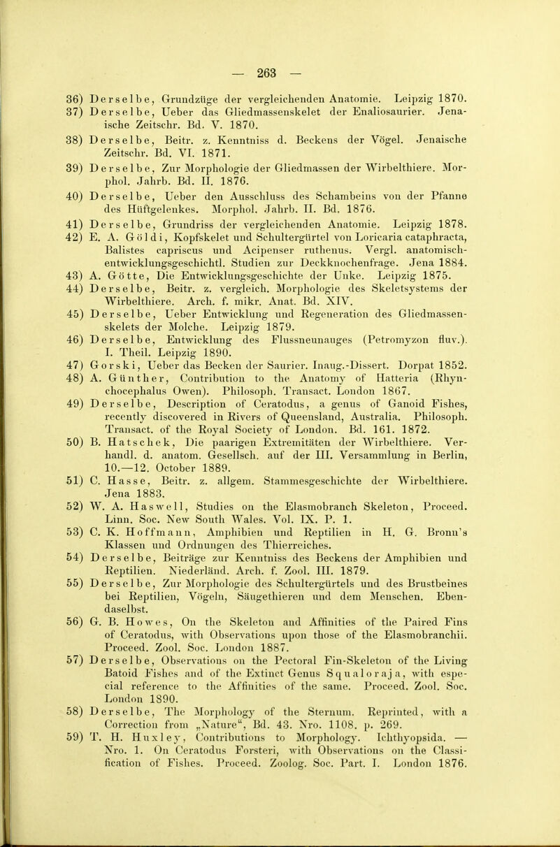 Derselbe, Grundzüge der vergleichenden Anatomie. Leipzig 1870. Derselbe, Ueber das Gliedmassenskelet der Enaliosaurier. Jena- ische Zeitschr. Bd. V. 1870. Derselbe, Beitr. z. Kenntniss d. Beckens der Vögel. Jenaische Zeitschr. Bd. VI. 1871. Derselbe, Zur Morphologie der Gliedmassen der Wirbelthiere. Mor- phol. Jahrb. Bd. II. 187G. Derselbe, Ueber den Ausschluss des Schambeins von der Pfanne des Hüftgelenkes. Morphol. Jahrb. II. Bd. 1876. Derselbe, Grundriss der vergleichenden Anatomie. Leipzig 1878. E. A. G ö ] d i, Kopfskelet und Schultergürtel von Loricaria cataphracta, Balistes capriscus und Acipenser ruthenus. Vergl. anatomisch- entwicklungsgeschichtl. Studien zur Deckknochenfrage. Jena 1884. A. Götte, Die Entwicklungsgeschichte der Unke. Leipzig 1875. Derselbe, Beitr. z. vergleich. Morphologie des Skeletsystems der Wirbelthiere. Arch. f. mikr. Anat. Bd. XIV. Derselbe, Ueber Entwicklung und Regeneration des Gliedmassen- skelets der Molche. Leipzig 1879. Derselbe, Entwicklung des Flussneunauges (Petromyzon fluv.). I. Theil. Leipzig 1890. Gorski, Ueber das Becken der Saurier. Inaug.-Dissert. Dorpat 1852. A. Günther, Contribution to the Anatomy of Hatteria (Rhyn- chocephalus Owen). Philosoph. Transact. London 1867. Derselbe, Description of Ceratodus, a genus of Ganoid Fishes, recently discovered in Rivers of Queensland, Australia. Philosoph. Transact. of the Royal Society of London. Bd. 161. 1872. B. Hatschek, Die paarigen Extremitäten der Wirbelthiere. Ver- handl. d. anatom. Gesellsch. auf der III. Versammlung in Berlin, 10.—12. October 1889. C. Hasse, Beitr. z. allgem. Stammesgeschichte der Wii'belthiere. Jena 1883. W. A. Haswell, Studies on the Elasmobranch Skeleton, Proceed. Linn. Soc. New South Wales. Vol. IX. P. 1. C. K. Hoffmann, Amphibien und Reptilien in H. G. Bronn's Klassen und Ordnungen des Thierreiches. Derselbe, Beiträge zur Kenntniss des Beckens der Amphibien und Reptilien. Niederländ. Arch. f. Zool. IH. 1879. Derselbe, Zur Morphologie des Schultergürtels und des Brustbeines bei Reptilien, Vögeln, Säugethieren und dem Menschen, Eben- daselbst. G. B. Howes, On the Skeleton and Affinities of the Paired Fins of Ceratodus, with Observations upou those of the Elasmobranchii. Proceed. Zool. Soc. London 1887. Derselbe, Observations on the Pectoral Fin-Skeletou of the Living Batoid Fishes and of the Extinct Genus S q u a 1 o r a j a, with espe- cial reference to the Affinities of the same. Proceed. Zool, Soc. London 1890. Derselbe, The Morphology of the Sternum. Reprinted, with a Correctiou from „Nnture, Bd. 43. Nro. 1108. p, 269. T, H. H u X1 e y, Contributions to Morphology. Ichthyopsida. — Nro. 1. On Ceratodus Forsteri, with Observations on the Classi- fication of Fishes. Proceed. Zoolog. Soc. Part. I. London 1876.