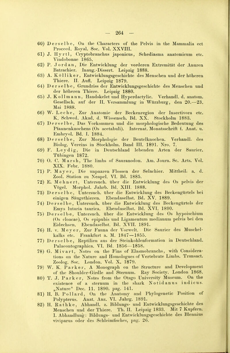 Derselbe, Oii the Chai-acters of the Pelvis in the Mammalia ect Proceed. Eoyal. Soc. Vol. XXVHI. J. Hyrtl, Cryptobranchus japonicus, Schediasma anatomicum etc. Vindobonae 1865. P. Jordan, Die Entwicklung der vorderen Extremität der Anuren Batrachier. Inaug.-Dissert. Leipzig 1888. A. KöIIiker, Entwicklungsgescbichte des Menschen und der höheren Thiere. II. Aufl. Leipzig 1879. Derselbe, Grundriss der Entwicklungsgeschichte des Menschen und der höheren Thiere. Leipzig 1880. J. Kollmann, Handskelet und Hyperdactylie. Verhandl. d. anatom. Gesellsch. auf der II. Versammlung in Würzburg, den 20.—23. Mai 1888. W. L e c h e, Zur Anatomie der Beckenregion der Insectivora etc. K. Schwed. Akad. d. Wissensch. Bd. XX. Stockholm 1883. Derselbe, Das Vorkommen und die morphologische Bedeutung des Pfannenknochens (Os acetabuli). Internat. Monatsschrift f. Anat. u. Embryol. Bd. I. 1884. Derselbe, Zur Morphologie der Beutelknochen. Verhandl. des Biolog. Vereins in Stockholm. Band III. 1891. Nro. 7. F. Leydig, Die in Deutschland lebenden Arten der Saurier, Tübingen 1872. 0. C. Marsh, The Hmbs of Sam-anodon. Am. Journ. Sc. Arts. Vol. XIX. Febr. 1880. P. Mayer, Die unpaaren Flossen der Selachier. Mittheil. a. d. Zool. Station zu Neapel. VI. Bd. 1885. E. Mehnert, Untersuch, über die Entwicklung des Os pelvis der Vögel. Morphol. Jahrb. Bd. XIII. 1888. Derselbe, Untersuch, über die Entwicklung des Beckengürtels bei einigen Säugethieren. Ebendaselbst. Bd. XV. 1889. Derselbe, Untersuch, über die Entwicklung des Beckengürtels der Emys lutaria taurica. Ebendaselbst. Bd. XVI. 1890. Derselbe, Untersuch, über die Entwicklung des Os hypoischium (Os doacae), Os epipubis und Ligamentum medianum pelvis bei den Eidechsen. Ebendaselb.st. Bd. XVIL 1891. H. V. Meyer, Zur Fauna der Vorwelt. Die Saurier des Muschel- kalks etc. Frankfurt a. M. 1847—1855. Derselbe, Reptilien aus der Steinkohlenformation in Deutschland. Palaeontographica. VL Bd. 1856—1858. G. Mivart, Notes on the Fins of Elasmobranchs, with Considera- tions on the Nature and Homologues of Vertebrate Limbs. Transact. Zoolog. Soc. London. Vol. X. 1879. W. K. Parker, A Monograph on the Structure and Development of the Shoulder-Girdle and Sternum. Ray Society. London 1868. T. J. Parker, Notes from the Otago University Museum. On the existence of a sternum in the shark Notidanus indicus. „Nature Dec. 11. 1890. pag. 141. H. B. Pollard, On the Anatomy and Phylogenetic Position of Polypterus. Anat. Anz. VI. Jahrg. 1891. H. Rathke, Abhandl. z. Bildungs- und Entwicklungsgeschichte des Menschen und der Thiere. Th. II. Leipzig 1833. Mit 7 Kupfern. I. Abhandlung: Bildungs- und Entwicklungsgeschichte des Blennius viviparus oder des Schleimfisches, pag. 26.