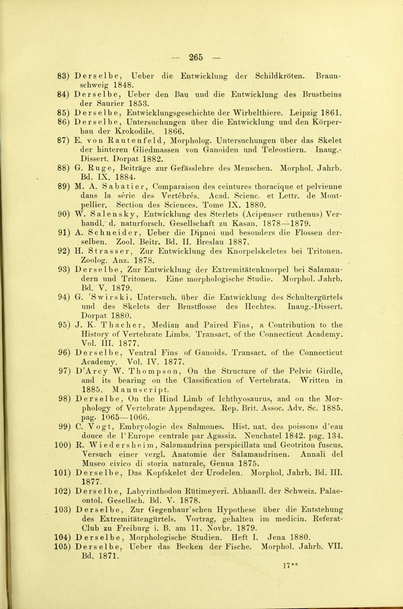 83) Derselbe, Ueber die Entwicklung der Schildkröten. Braun- schweig 1848. 84) Derselbe, Ueber den Bau und die Entwicklung des Brustbeins der Saurier 1853. 85) Derselbe, Entwicklungsgeschichte der Wirbelthiere. Leipzig 1861. 86) Derselbe, Untersuchungen Uber die Entwicklung und den Körper- bau der Krokodile. 1866. 87) E. von Rautenfeld, Morpholog. Untersuchungen über das Skelet der hinteren Gliedmassen von Ganoiden und Teleostiern. Inaug.- Dissert. Dorpat 1882. 88) G. Rüge, Beiträge zur Gefässlehre des Menschen. Morphol. Jahrb. Bd. IX. 1884. 89) M. A. S a b a t i e r, Comparaison des ceintures thoracique et pelvienne dans la serie des Vertebres. Acad. Scienc. et Lettr. de Mont- pellier. Sectiou des Sciences. Tome IX. 1880. 90) W. Salensky, Entwicklung des Sterlets (Acipenser ruthenus) Ver- handl. d. naturforsch. Gesellschaft zu Kasan. 1878—1879. 91) A. Schneider, Ueber die Dipnoi und besonders die Flossen der- selben. Zool. Beitr. Bd. II. Breslau 1887. 92) H. Strasser, Zur Entwicklung des Knorpelskeletes bei Tritonen. Zoolog. Anz. 1878. 93) Derselbe, Zur Entwicklung der Extremitätenknorpel bei Salaman- dern und Tritonen. Eine morphologische Studie. Morphol. Jahrb. Bd. V. 1879. 94) G. 'Swirski, Untersuch, über die Entwicklung des Schultergürtels und des Skelets der Brustflosse des Hechtes. Inaug.-Dissert. Dorpat 1880. 95) J. K. Thacher, Median and Paired Eins, a Contribution to the History of Vertebrate Limbs. Transact. of the Connecticut Academy. Vol. III. 1877. 96) Derselbe, Ventral Eins of Ganoids. Transact. of the Connecticut Academy. Vol. IV. 1877. 97) D'Arcy W. Thompson, Ou the Structure of the Pelvic Girdle, and its bearing on the Classification of Vertebrata. Written in 1885. Manuscript. 98) Derselbe, On the Hind Limb of Ichthyosaurus, and on the Mor- phology of Vertebrate Appendages. Rep. Brit. Assoc. Adv. Sc. 1885. pag. 1065—1066. 99) C. Vogt, Embryologie des Salmones. Hist. nat. des poissons d'eau douce de l'Europe centrale par Agassiz. Neiichatel 1842. pag. 134. 100) R. W i e d e r s h e i m , Salamandrina perspicillata und Geotritou fuscus. Versuch einer vergl. Anatomie der Salamandrinen. Annali del Museo civico di storia naturale, Genua 1875. 101) Derselbe, Das Kopfskelet der Urodelen. Morphol. Jahrb. Bd. III. 1877. 102) Derselbe, Labyrinthodon Rütimeyeri. Abhandl. der Schweiz. Palae- ontol. Gesellsch. Bd. V. 1878. 103) Derselbe, Zur Gegenbaur'sehen Hypothese über die Entstehung des Extremitätengürtels. Vortrag, gehalten im medicin. Referat- Club zu Freiburg i. B. am 11. Novbr. 1879. 104) Derselbe, Morjihologische Studien. Heft I. Jena 1880. 105) Derselbe, Ueber das Becken der Fische. Morphol. Jahrb. VU. Bd. 1871. 17**