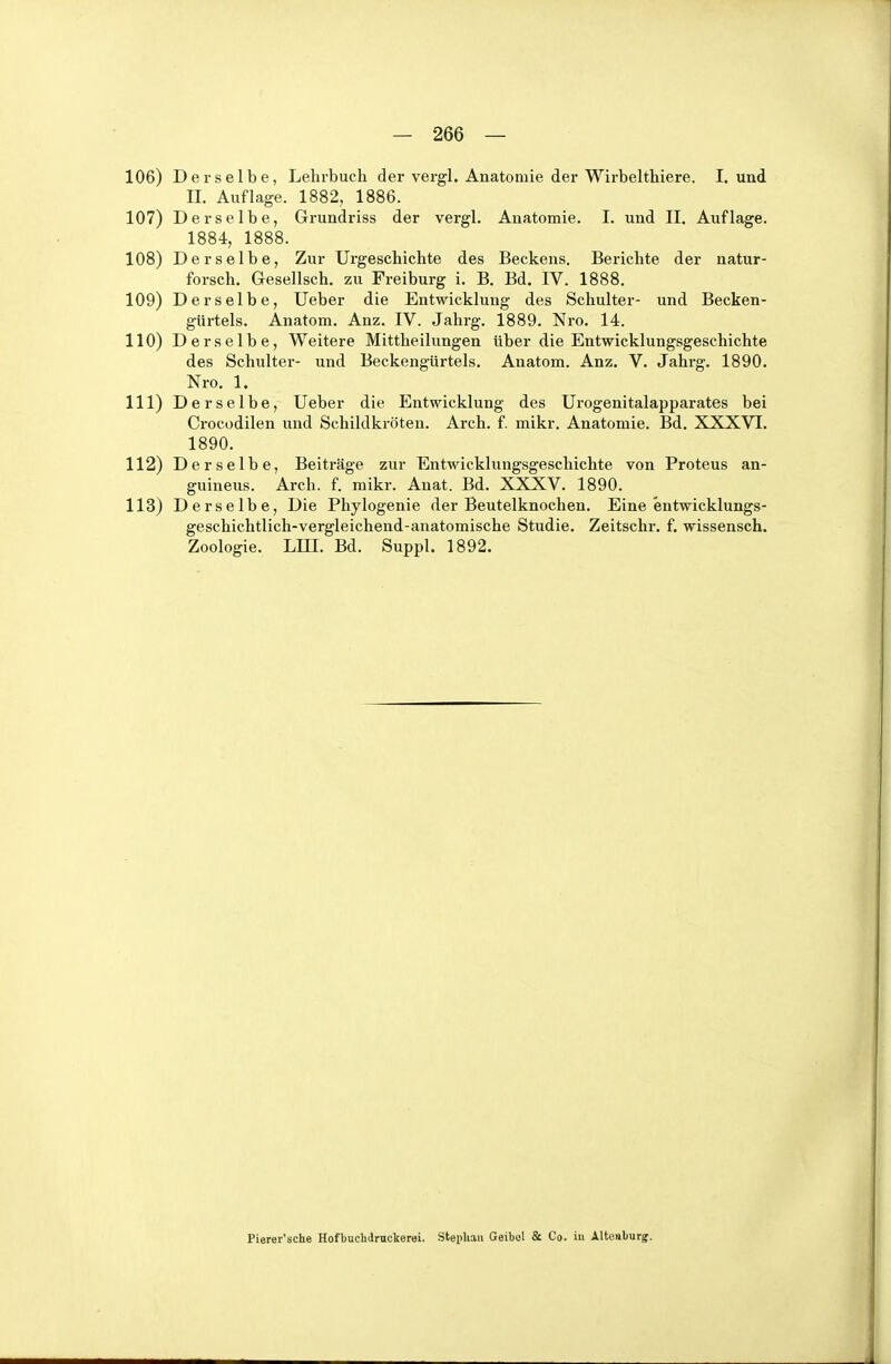 11Iii) Derselbe, Lehrbuch der vergl. Anatomie der Wirbelthiere. I. und II. Auflage. 1882, 1886. 107) Derselbe, Grundriss der vergl. Anatomie. I. und II. Auflage. 1884, 1888. 108) Derselbe, Zur Urgeschichte des Beckens. Berichte der natur- forsch, Gesellsch. zu Freiburg i. B. Bd. IV. 1888. 109) Derselbe, lieber die Entwicklung des Schulter- und Becken- gUrtels. Anatom. Anz. IV. Jahrg. 1889. Nro. 14. 110) Derselbe, Weitere Mittheilungen Uber die Entwicklungsgeschichte des Schulter- und Beckengürtels. Anatom. Anz, V. Jahrg. 1890. Nro. 1. 111) Derselbe, Ueber die Entwicklung des Urogenitalapparates bei Crocodilen und Schildkröten, Arcli. f. mikr, Anatomie. Bd. XXXVI. 1890. 112) Derselbe, Beiträge zur Entwicklungsgeschichte von Proteus an- guineus. Arch. f. mikr. Anat. Bd. XXXV. 1890. 113) Derselbe, Die Phylogenie der Beutelknochen. Eine entwicklungs- geschichtlich-vergleichend-anatomische Studie. Zeitschr. f. wissensch. Zoologie, Lin, Bd. Suppl. 1892. Pierer'sche Hofbuchdruckerei. Stephan Geibel Sc. Co. in Alteiiburgr.