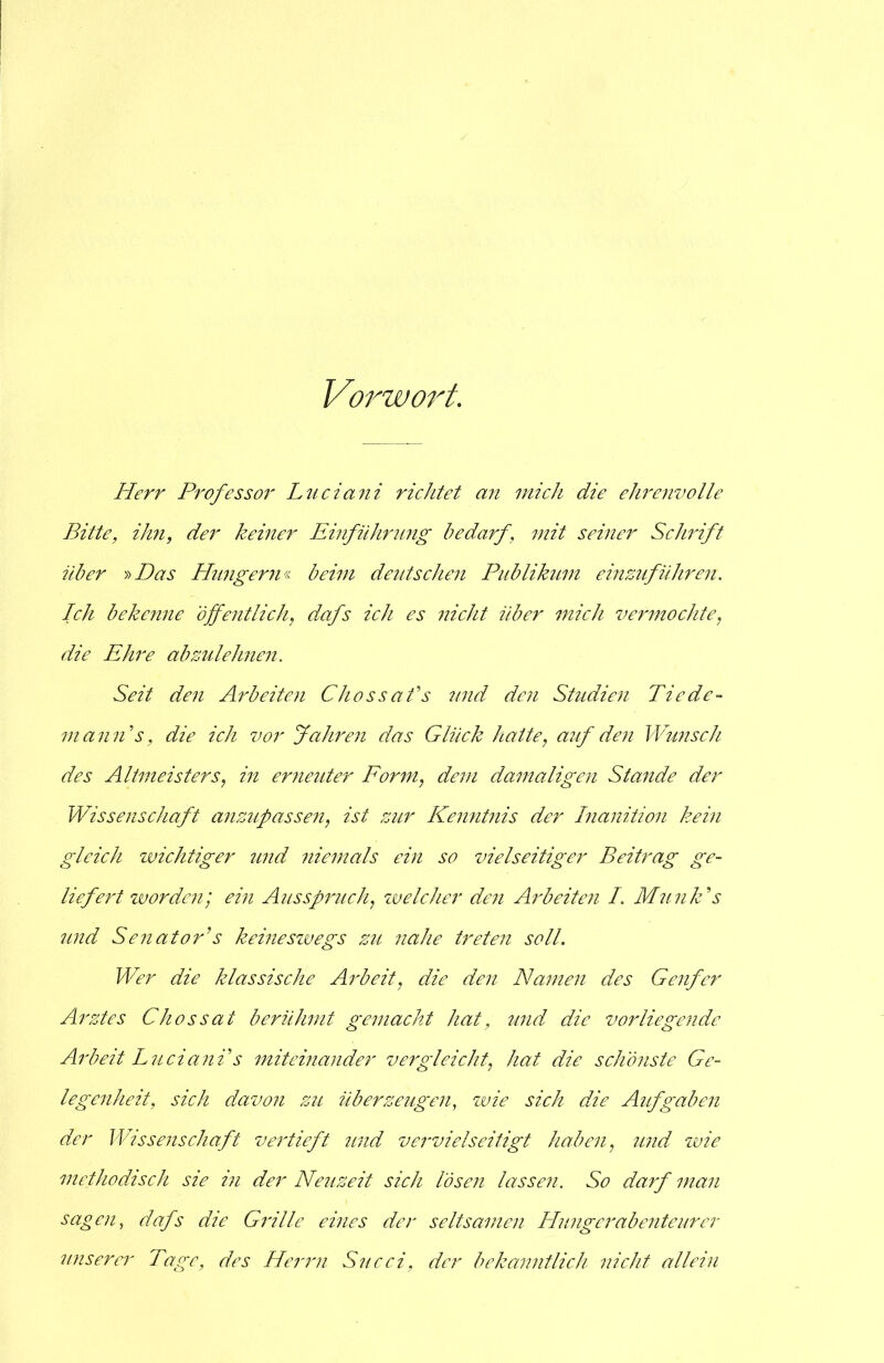 Vorwort. Herr Professor Luciani richtet an mich die ehrenvolle Bitte, ihn, der keiner Emführung bedarf, mit seiner Schrift über »Das Hungern« beim deutschen Publikum einzuführen. Ich bekenne öffentlich, dafs ich es nicht über mich vermochte, die Ehre abzulehnen. Seit den Arbeiten Chossafs und den Studien Tie de- mann's, die ich vor fahren das Glück hatte, auf den Wunsch des Altmeisters, in erneuter Form, dein damaligen Stande der Wissenschaft anzupassen, ist zur Kenntnis der Inanition kein gleich wichtiger und niemals ein so vielseitiger Beitrag ge- liefert worden; ein Ausspruch, welcher den Arbeiten I. Munk's und Senator's keineswegs zu 7iahe trete7i soll. Wer die klassische Ai'beit, die de7i Ha77te7i des Ge7ifer Arztes Chossat berülmit gemacht hat, mid die vorliege7ide Arbeit Luciani's miteinander vergleicht, hat die schönste Ge- lege7iheit, sich davoyi zu überzeugen, wie sich die Aufgabe7i der Wissenschaft vertieft und ve7'vielseitigt haben, wid wie methodisch sie in der Neuzeit sich löse7i lasse7i. So darf man sagen, dafs die Grille eines der seltsa7ne7i Hungerabenteurer 7inserer Tage, des Herrn Succi, der bekcnmtlich 7iicht allem