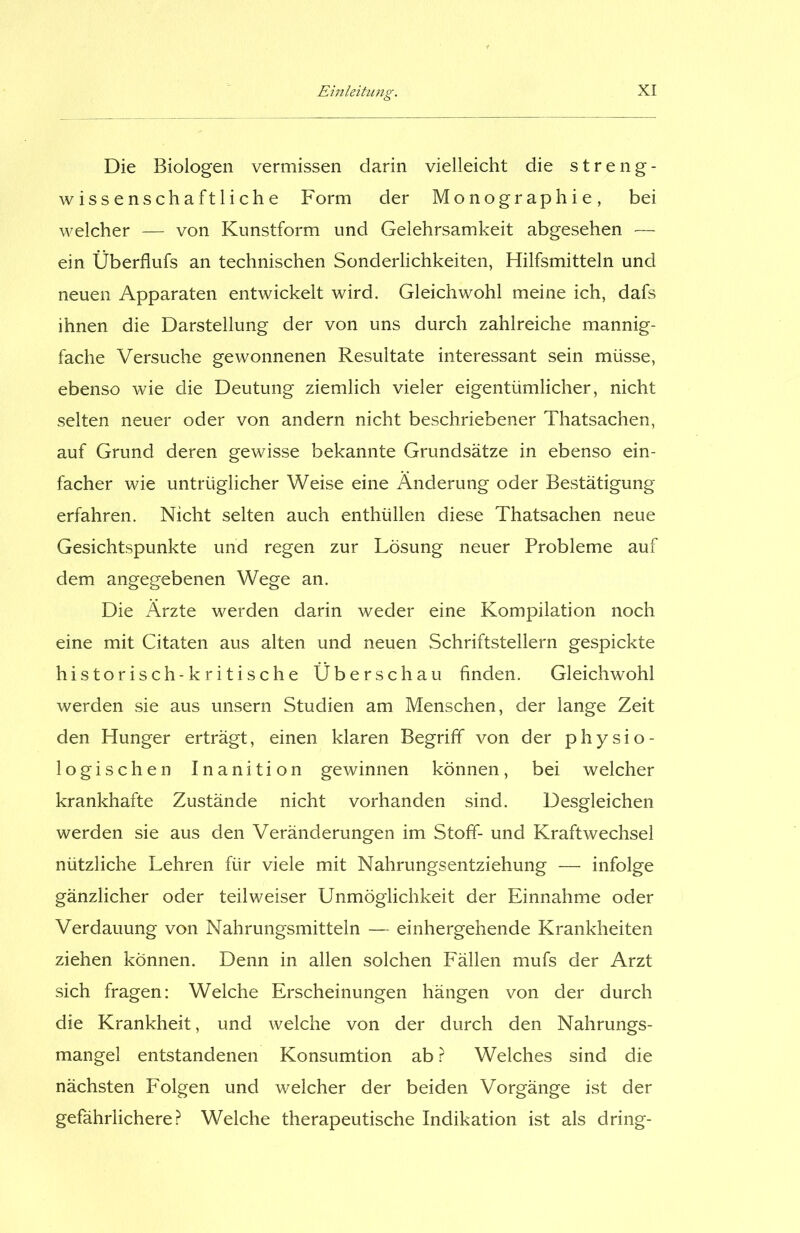 Die Biologen vermissen darin vielleicht die streng- wissenschaftliche Form der Monographie, bei welcher — von Kunstform und Gelehrsamkeit abgesehen — ein Überflufs an technischen Sonderlichkeiten, Hilfsmitteln und neuen Apparaten entwickelt wird. Gleichwohl meine ich, dafs ihnen die Darstellung der von uns durch zahlreiche mannig- fache Versuche gewonnenen Resultate interessant sein müsse, ebenso wie die Deutung ziemlich vieler eigentümlicher, nicht selten neuer oder von andern nicht beschriebener Thatsachen, auf Grund deren gewisse bekannte Grundsätze in ebenso ein- facher wie untrüglicher Weise eine Änderung oder Bestätigung erfahren. Nicht selten auch enthüllen diese Thatsachen neue Gesichtspunkte und regen zur Lösung neuer Probleme auf dem angegebenen Wege an. Die Ärzte werden darin weder eine Kompilation noch eine mit Citaten aus alten und neuen Schriftstellern gespickte historisch-kritische Überschau finden. Gleichwohl werden sie aus unsern Studien am Menschen, der lange Zeit den Hunger erträgt, einen klaren Begriff von der physio- logischen Inanition gewinnen können, bei welcher krankhafte Zustände nicht vorhanden sind. Desgleichen werden sie aus den Veränderungen im Stoff- und Kraftwechsel nützliche Lehren für viele mit Nahrungsentziehung — infolge gänzlicher oder teilweiser Unmöglichkeit der Einnahme oder Verdauung von Nahrungsmitteln — einhergehende Krankheiten ziehen können. Denn in allen solchen Fällen mufs der Arzt sich fragen: Welche Erscheinungen hängen von der durch die Krankheit, und welche von der durch den Nahrungs- mangel entstandenen Konsumtion ab ? Welches sind die nächsten Folgen und welcher der beiden Vorgänge ist der gefährlichere? Welche therapeutische Indikation ist als dring-